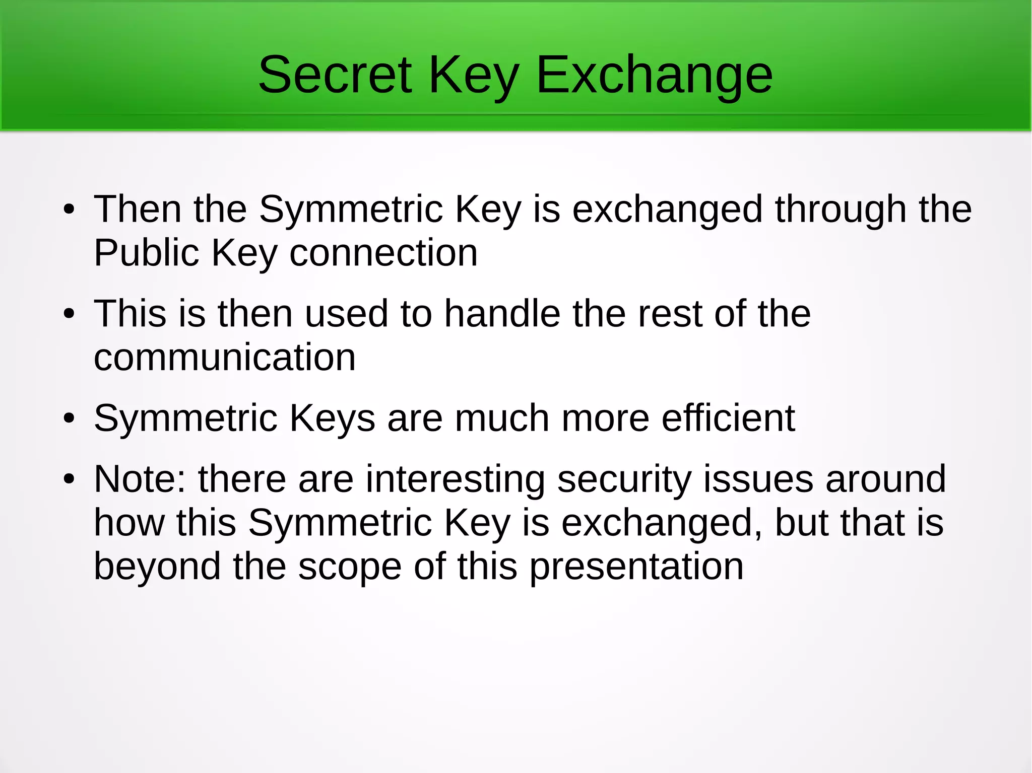 Secret Key Exchange
● Then the Symmetric Key is exchanged through the
Public Key connection
● This is then used to handle the rest of the
communication
● Symmetric Keys are much more efficient
● Note: there are interesting security issues around
how this Symmetric Key is exchanged, but that is
beyond the scope of this presentation
 