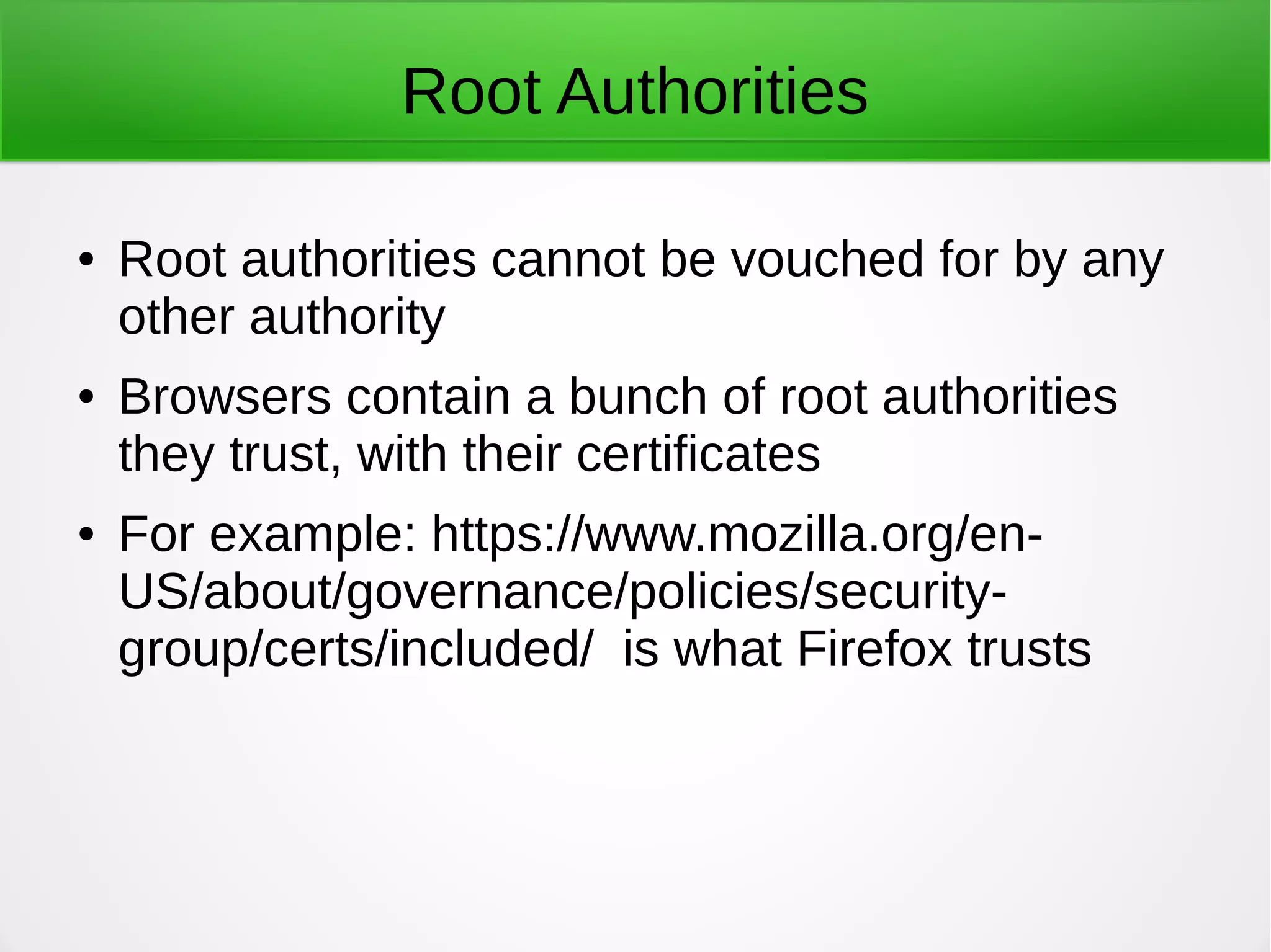 Root Authorities
● Root authorities cannot be vouched for by any
other authority
● Browsers contain a bunch of root authorities
they trust, with their certificates
● For example: https://www.mozilla.org/en-
US/about/governance/policies/security-
group/certs/included/ is what Firefox trusts
 