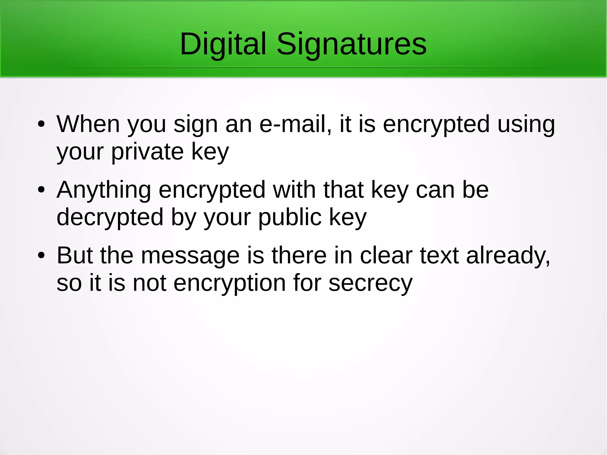Digital Signatures
● When you sign an e-mail, it is encrypted using
your private key
● Anything encrypted with that key can be
decrypted by your public key
● But the message is there in clear text already,
so it is not encryption for secrecy
 
