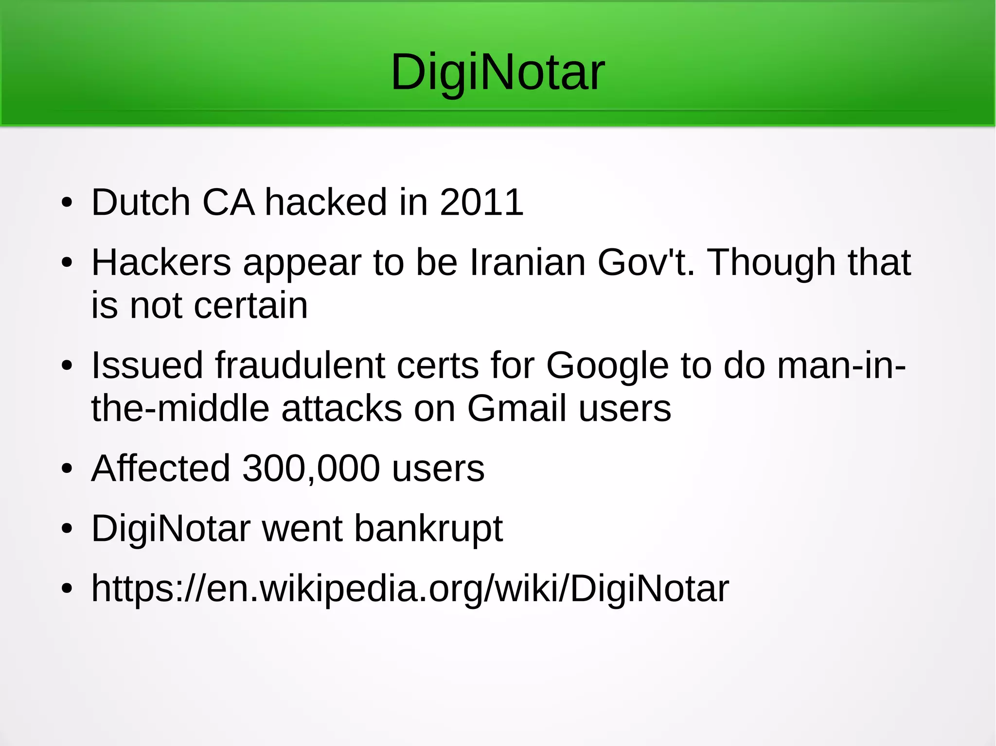 DigiNotar
● Dutch CA hacked in 2011
● Hackers appear to be Iranian Gov't. Though that
is not certain
● Issued fraudulent certs for Google to do man-in-
the-middle attacks on Gmail users
● Affected 300,000 users
● DigiNotar went bankrupt
● https://en.wikipedia.org/wiki/DigiNotar
 