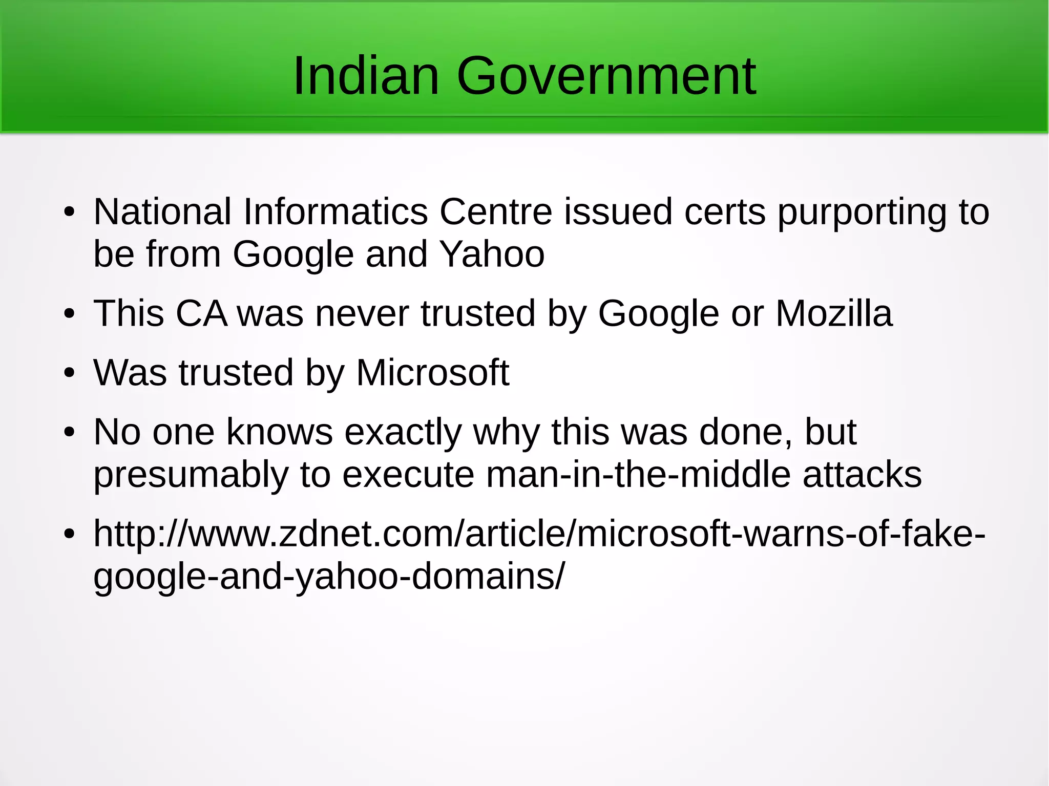 Indian Government
● National Informatics Centre issued certs purporting to
be from Google and Yahoo
● This CA was never trusted by Google or Mozilla
● Was trusted by Microsoft
● No one knows exactly why this was done, but
presumably to execute man-in-the-middle attacks
● http://www.zdnet.com/article/microsoft-warns-of-fake-
google-and-yahoo-domains/
 