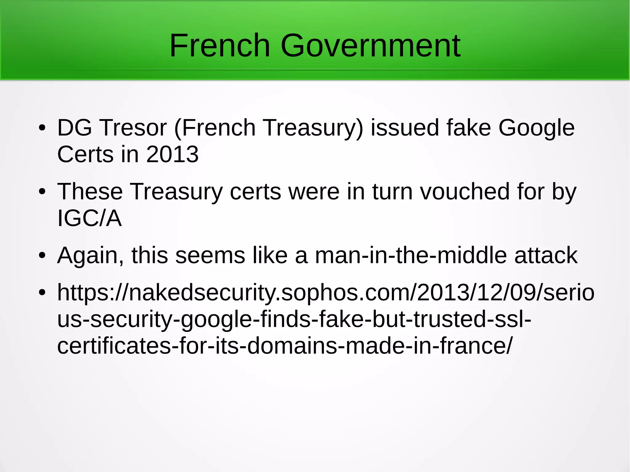 French Government
● DG Tresor (French Treasury) issued fake Google
Certs in 2013
● These Treasury certs were in turn vouched for by
IGC/A
● Again, this seems like a man-in-the-middle attack
● https://nakedsecurity.sophos.com/2013/12/09/serio
us-security-google-finds-fake-but-trusted-ssl-
certificates-for-its-domains-made-in-france/
 