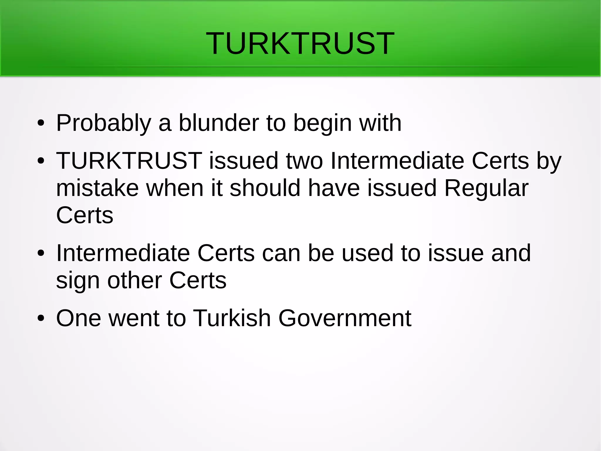 TURKTRUST
● Probably a blunder to begin with
● TURKTRUST issued two Intermediate Certs by
mistake when it should have issued Regular
Certs
● Intermediate Certs can be used to issue and
sign other Certs
● One went to Turkish Government
 
