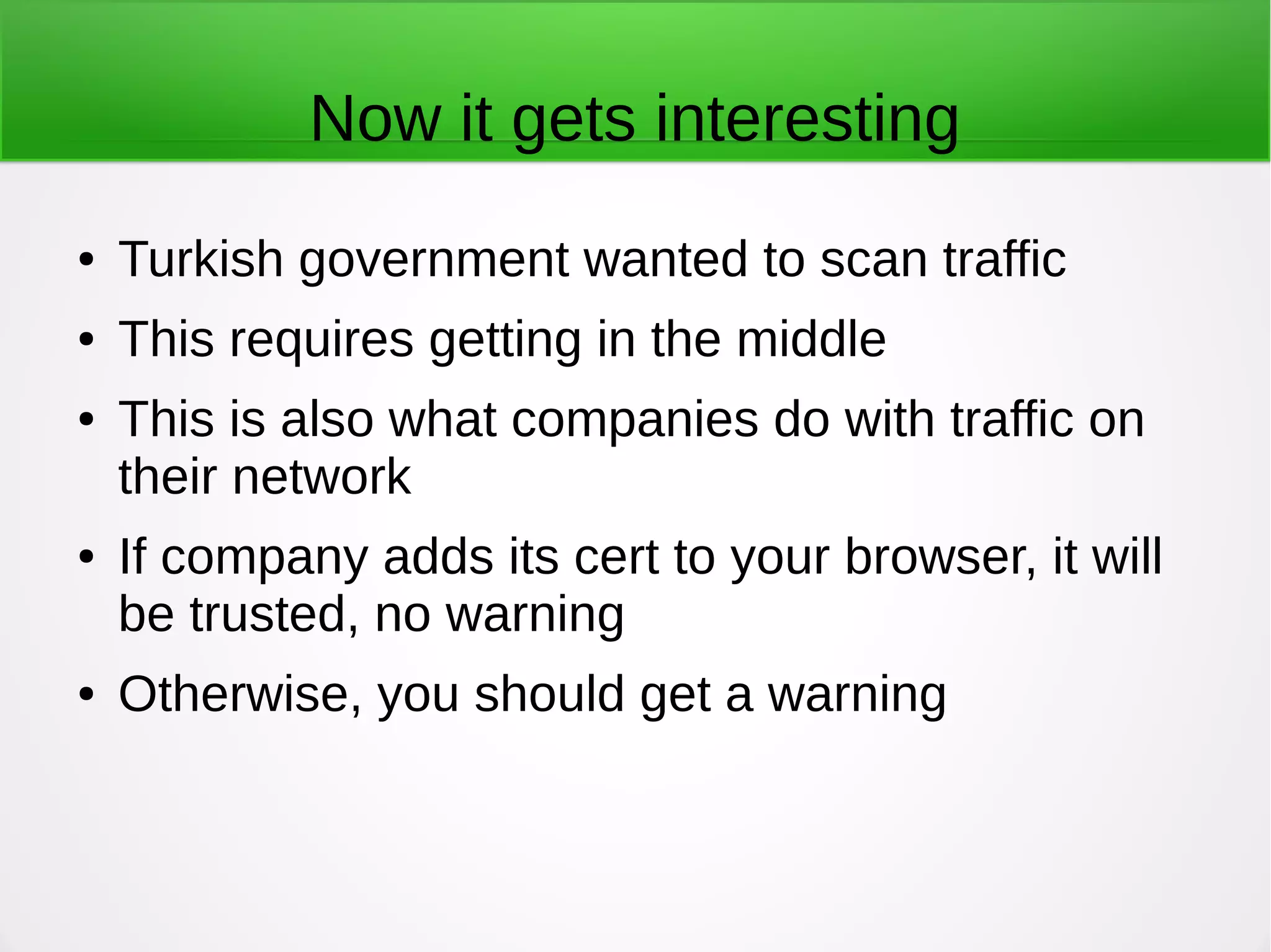 Now it gets interesting
● Turkish government wanted to scan traffic
● This requires getting in the middle
● This is also what companies do with traffic on
their network
● If company adds its cert to your browser, it will
be trusted, no warning
● Otherwise, you should get a warning
 