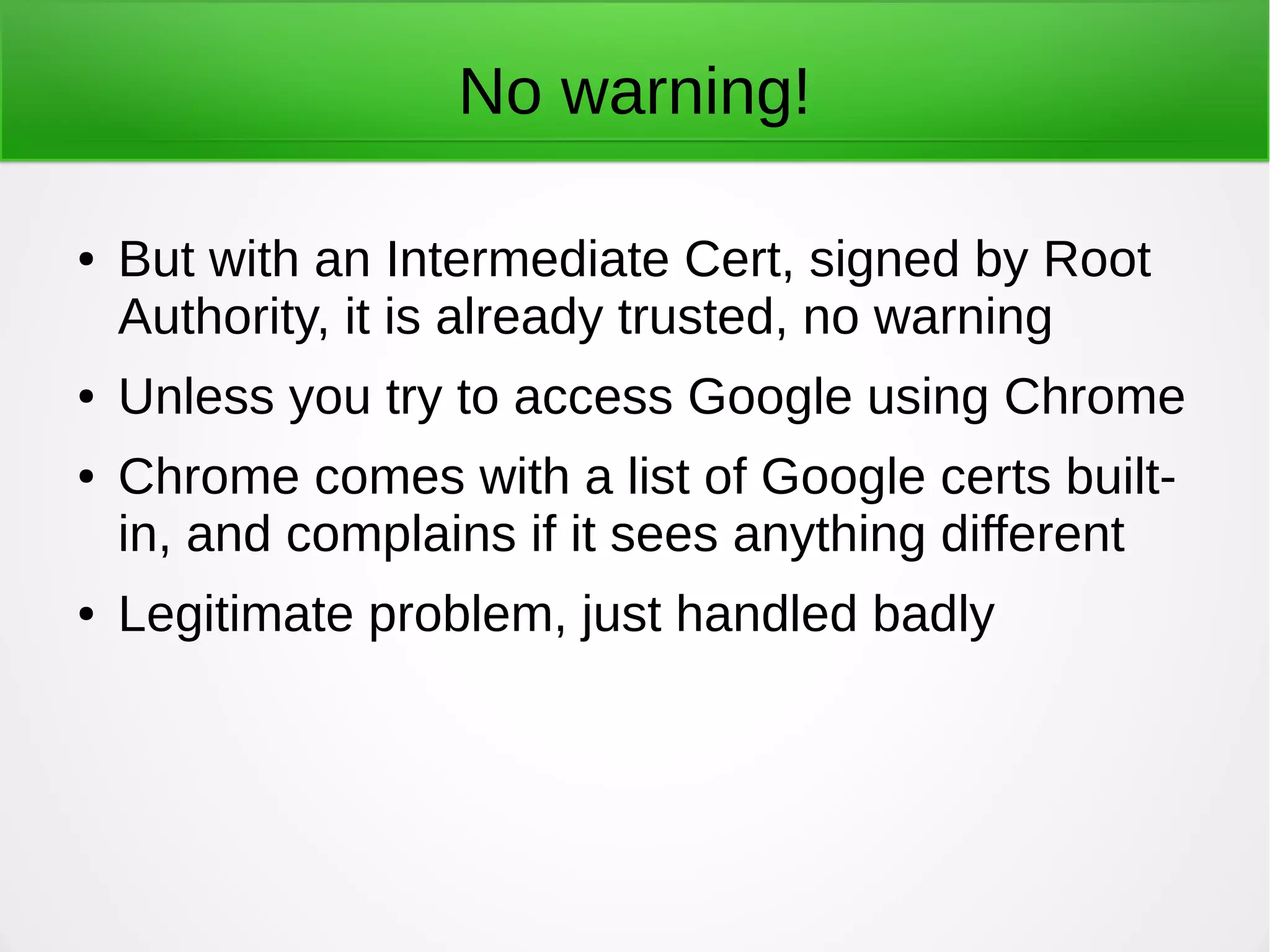 No warning!
● But with an Intermediate Cert, signed by Root
Authority, it is already trusted, no warning
● Unless you try to access Google using Chrome
● Chrome comes with a list of Google certs built-
in, and complains if it sees anything different
● Legitimate problem, just handled badly
 