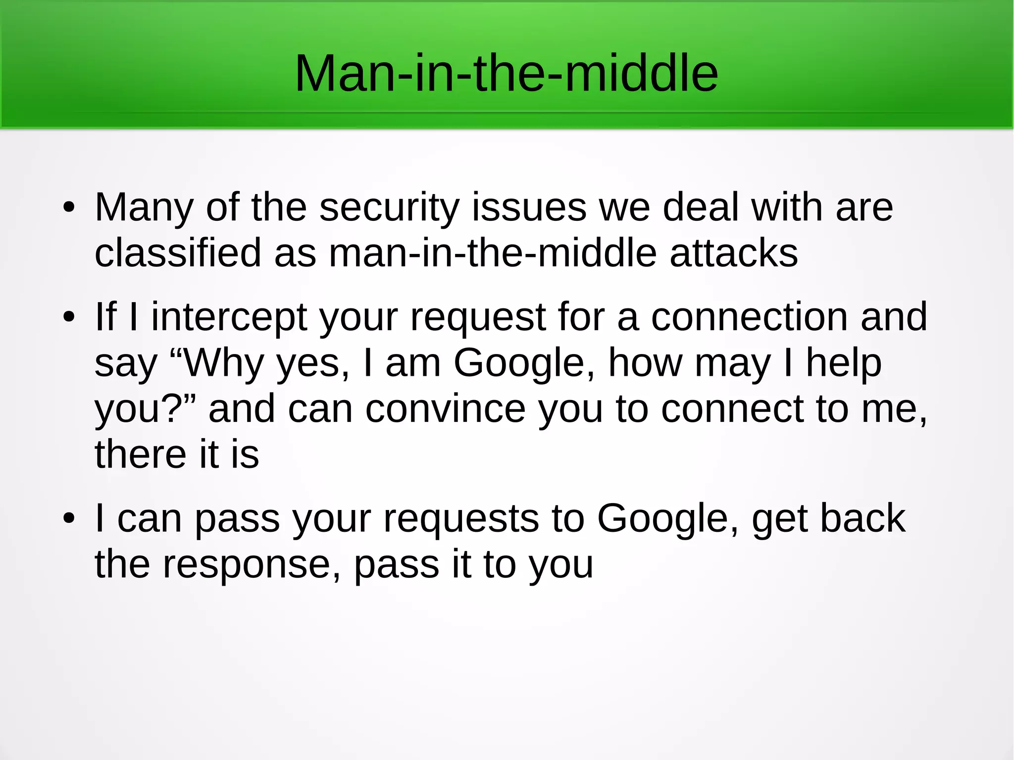 Man-in-the-middle
● Many of the security issues we deal with are
classified as man-in-the-middle attacks
● If I intercept your request for a connection and
say “Why yes, I am Google, how may I help
you?” and can convince you to connect to me,
there it is
● I can pass your requests to Google, get back
the response, pass it to you
 