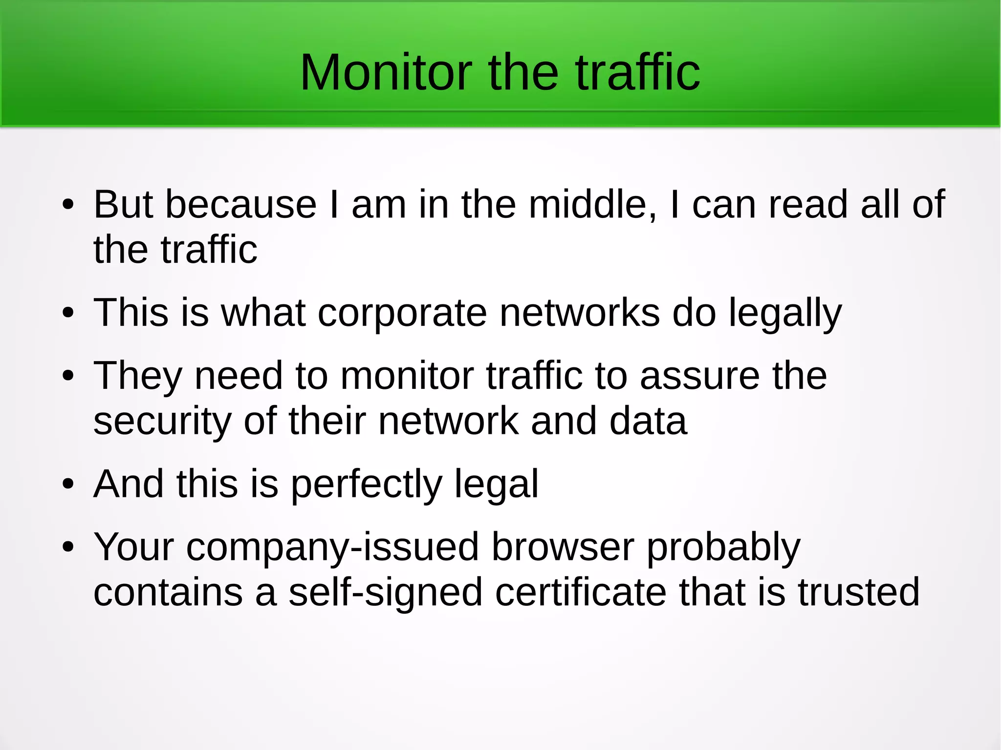 Monitor the traffic
● But because I am in the middle, I can read all of
the traffic
● This is what corporate networks do legally
● They need to monitor traffic to assure the
security of their network and data
● And this is perfectly legal
● Your company-issued browser probably
contains a self-signed certificate that is trusted
 