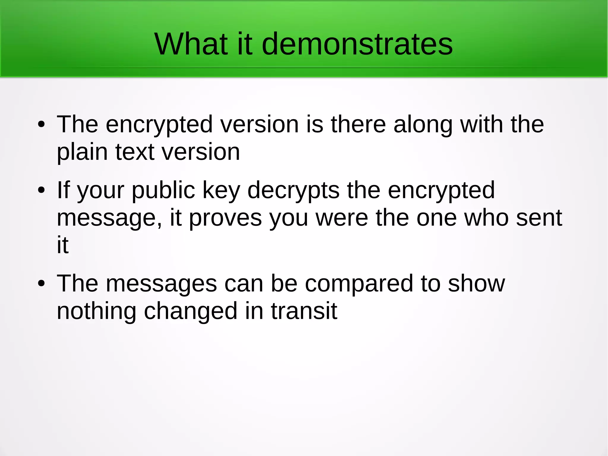 What it demonstrates
● The encrypted version is there along with the
plain text version
● If your public key decrypts the encrypted
message, it proves you were the one who sent
it
● The messages can be compared to show
nothing changed in transit
 