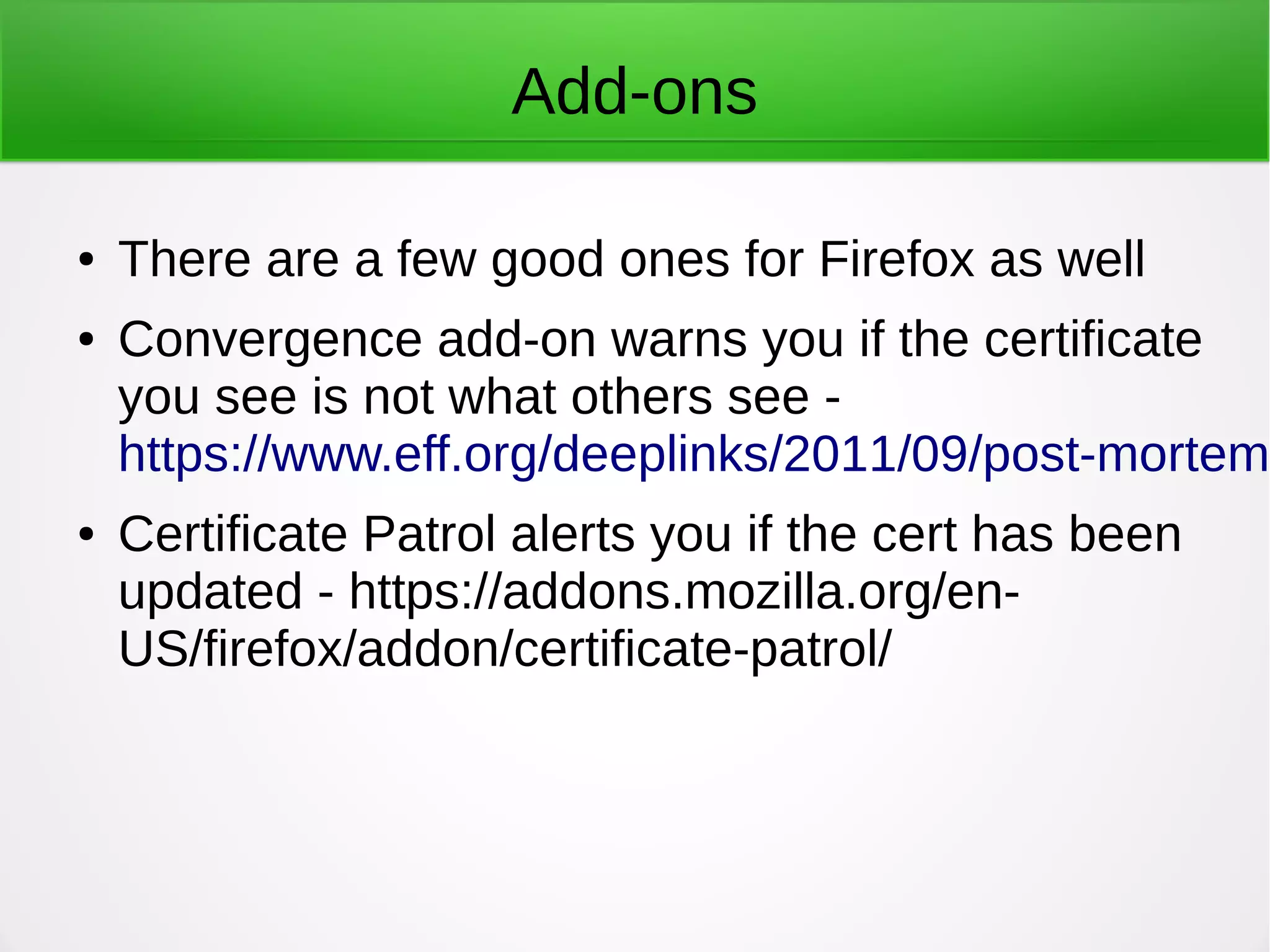 Add-ons
● There are a few good ones for Firefox as well
● Convergence add-on warns you if the certificate
you see is not what others see -
https://www.eff.org/deeplinks/2011/09/post-mortem-
● Certificate Patrol alerts you if the cert has been
updated - https://addons.mozilla.org/en-
US/firefox/addon/certificate-patrol/
 