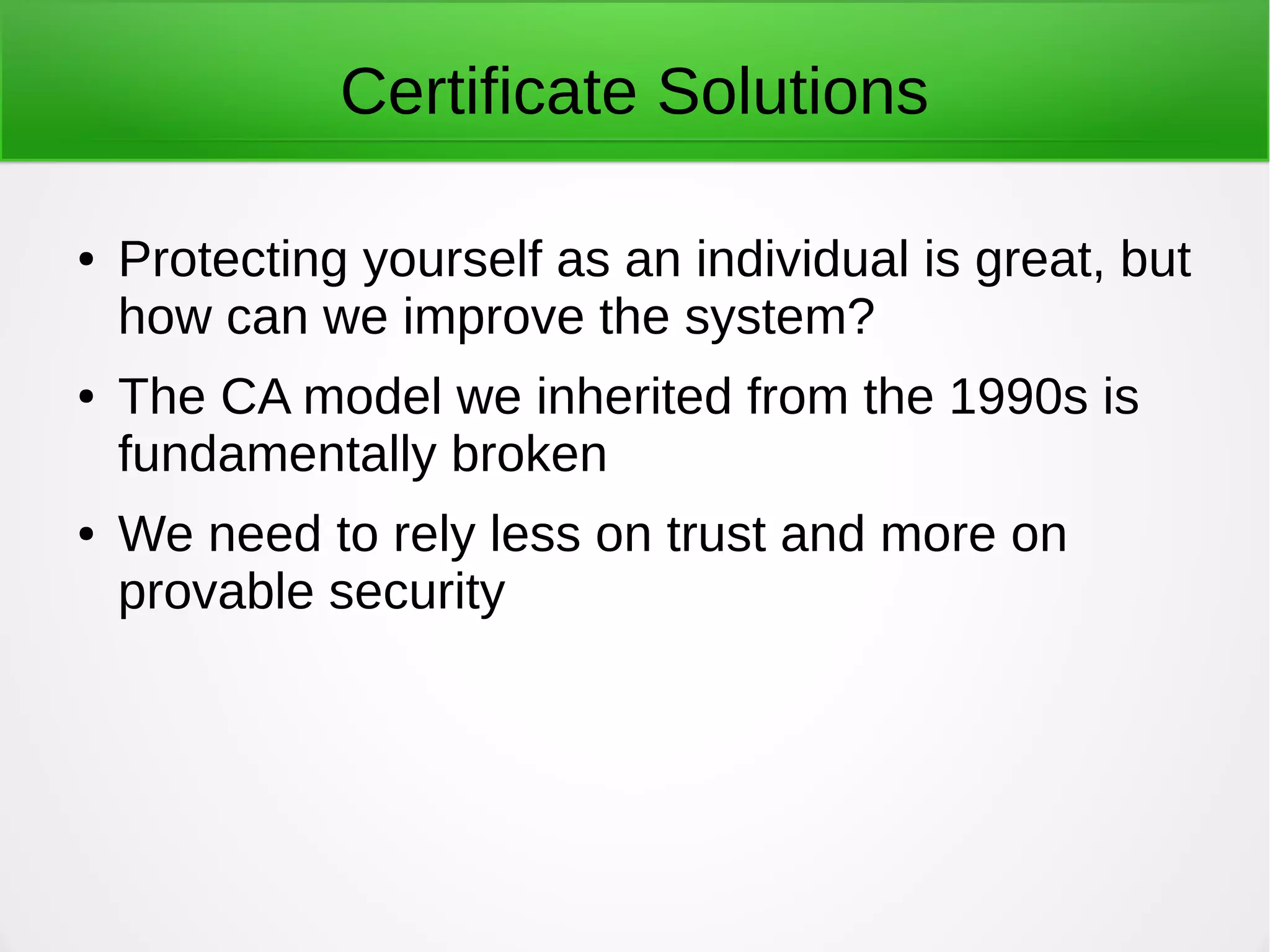 Certificate Solutions
● Protecting yourself as an individual is great, but
how can we improve the system?
● The CA model we inherited from the 1990s is
fundamentally broken
● We need to rely less on trust and more on
provable security
 