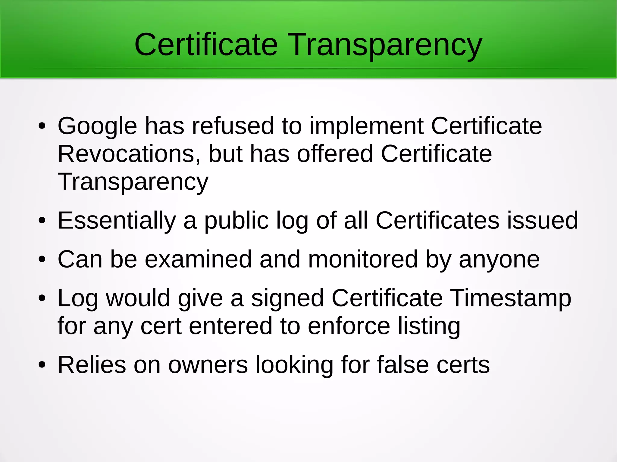 Certificate Transparency
● Google has refused to implement Certificate
Revocations, but has offered Certificate
Transparency
● Essentially a public log of all Certificates issued
● Can be examined and monitored by anyone
● Log would give a signed Certificate Timestamp
for any cert entered to enforce listing
● Relies on owners looking for false certs
 