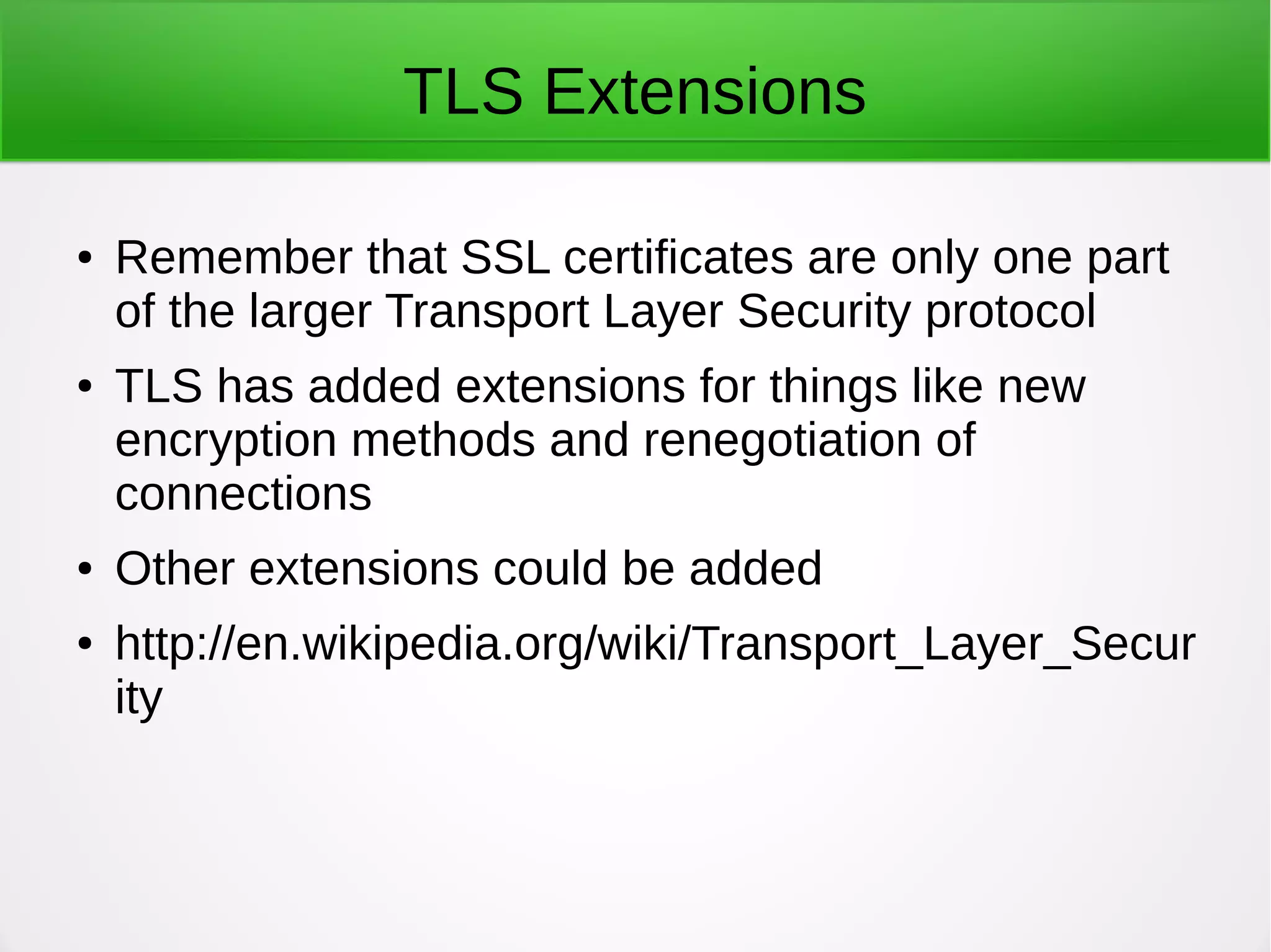 TLS Extensions
● Remember that SSL certificates are only one part
of the larger Transport Layer Security protocol
● TLS has added extensions for things like new
encryption methods and renegotiation of
connections
● Other extensions could be added
● http://en.wikipedia.org/wiki/Transport_Layer_Secur
ity
 