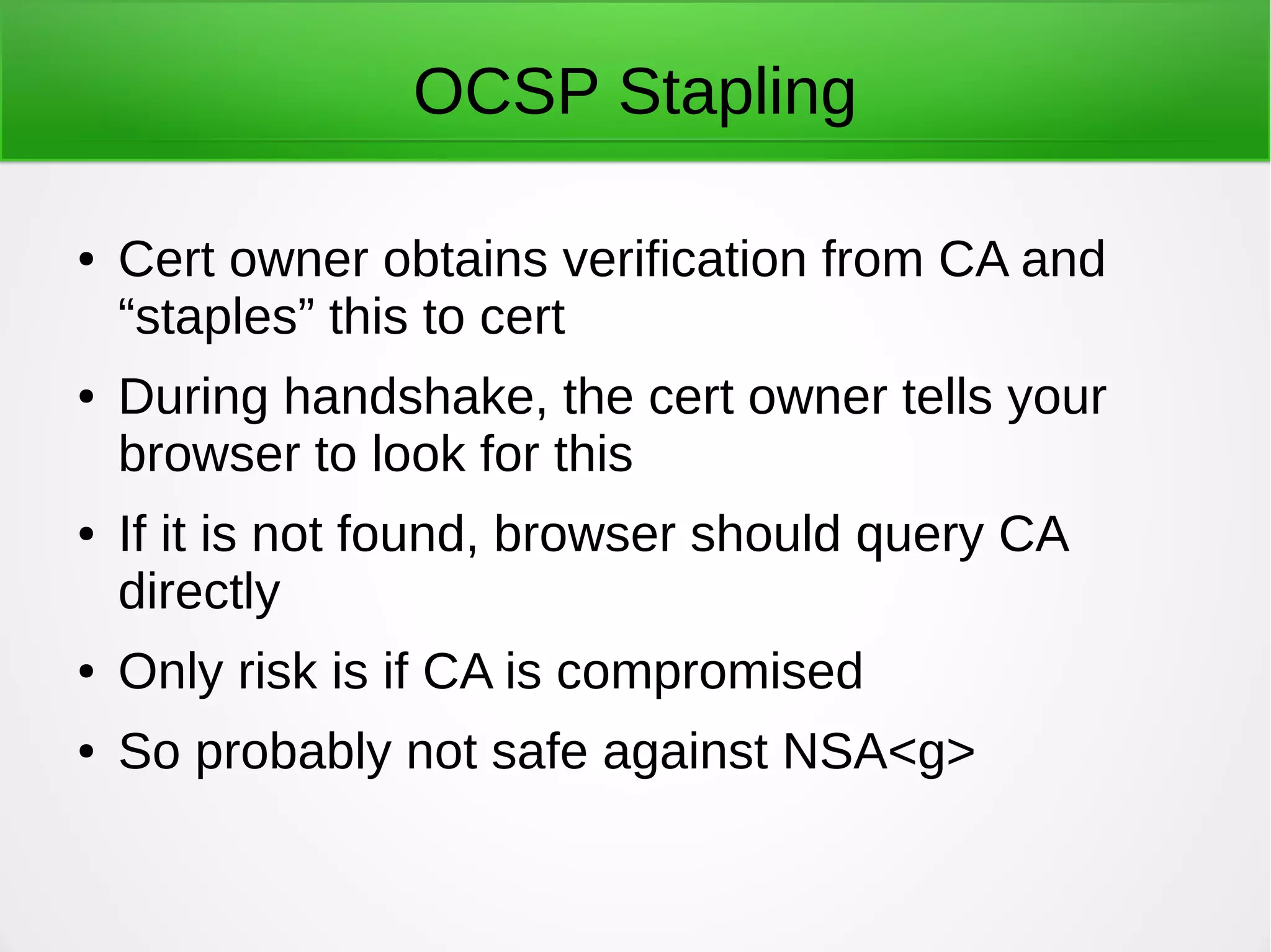 OCSP Stapling
● Cert owner obtains verification from CA and
“staples” this to cert
● During handshake, the cert owner tells your
browser to look for this
● If it is not found, browser should query CA
directly
● Only risk is if CA is compromised
● So probably not safe against NSA<g>
 