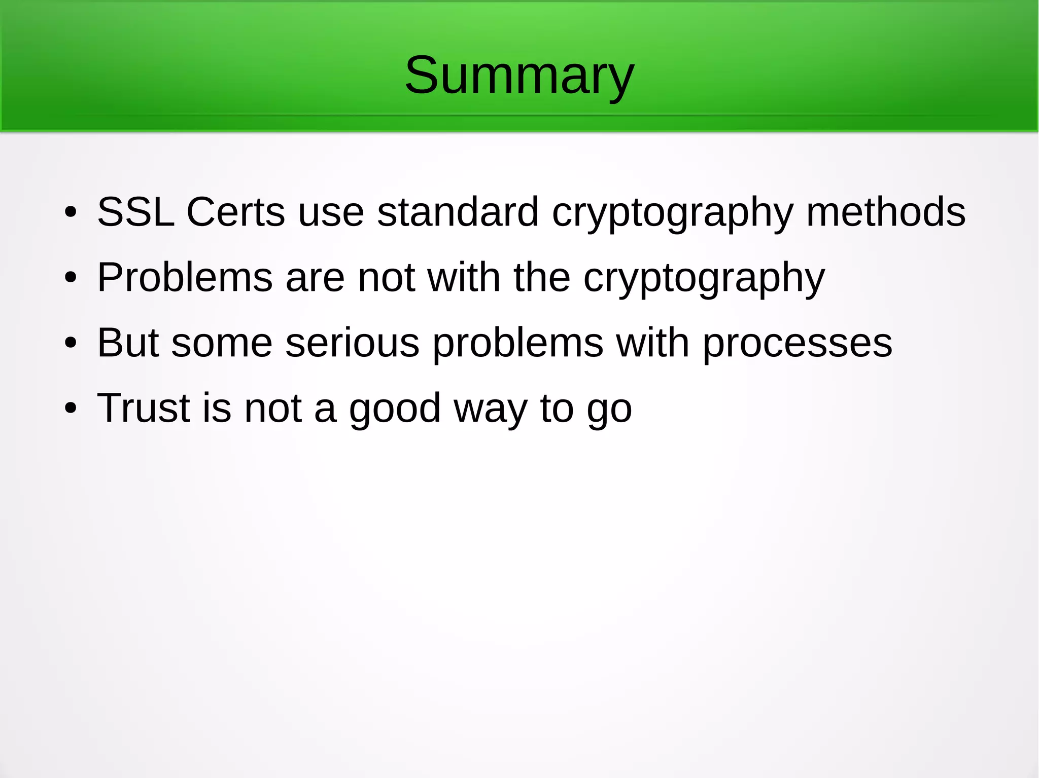 Summary
● SSL Certs use standard cryptography methods
● Problems are not with the cryptography
● But some serious problems with processes
● Trust is not a good way to go
 