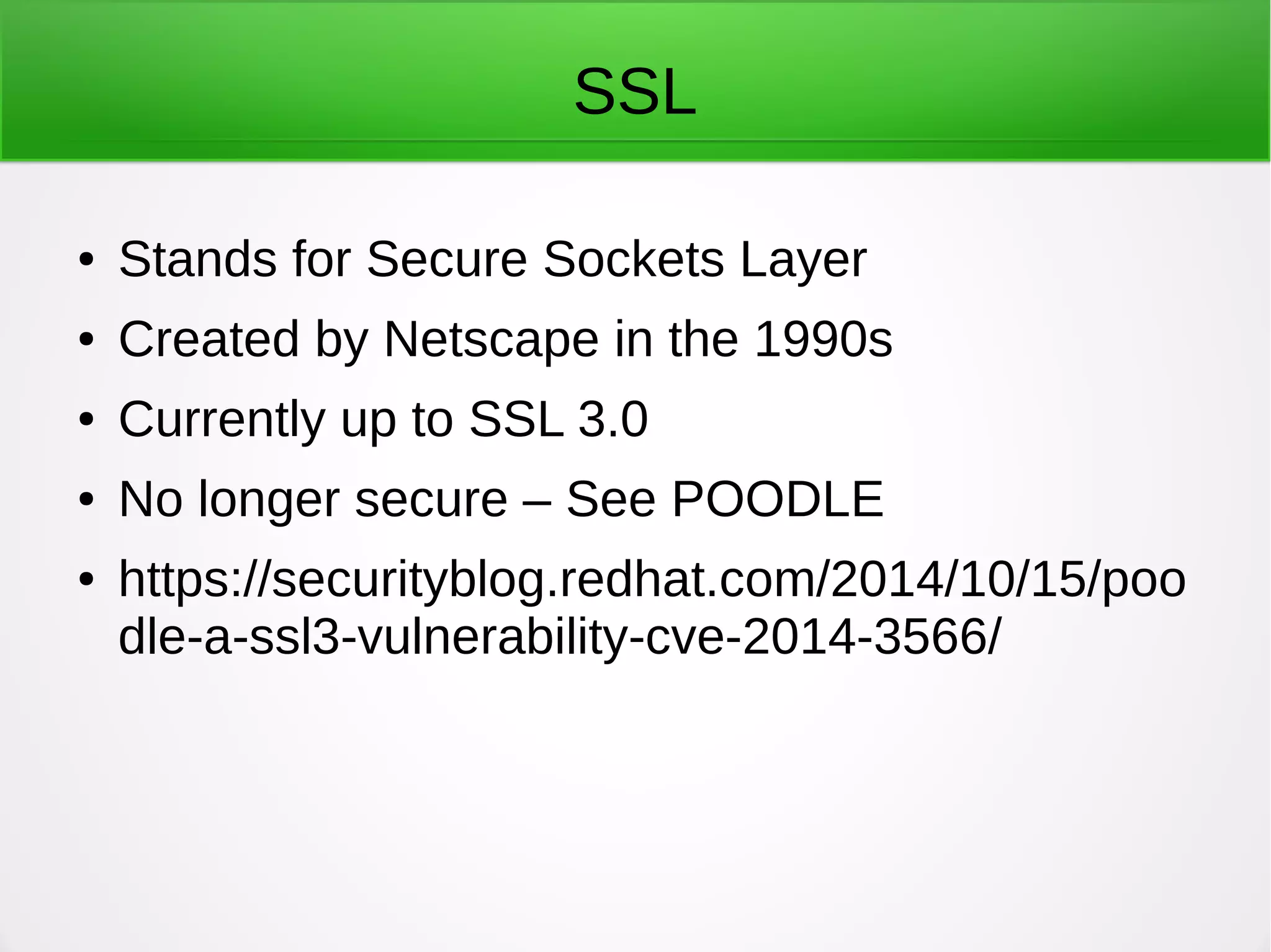 SSL
● Stands for Secure Sockets Layer
● Created by Netscape in the 1990s
● Currently up to SSL 3.0
● No longer secure – See POODLE
● https://securityblog.redhat.com/2014/10/15/poo
dle-a-ssl3-vulnerability-cve-2014-3566/
 