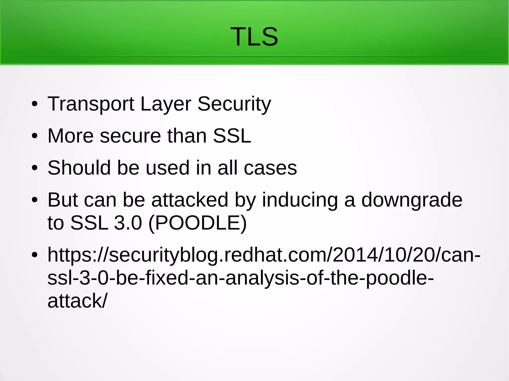 TLS
● Transport Layer Security
● More secure than SSL
● Should be used in all cases
● But can be attacked by inducing a downgrade
to SSL 3.0 (POODLE)
● https://securityblog.redhat.com/2014/10/20/can-
ssl-3-0-be-fixed-an-analysis-of-the-poodle-
attack/
 