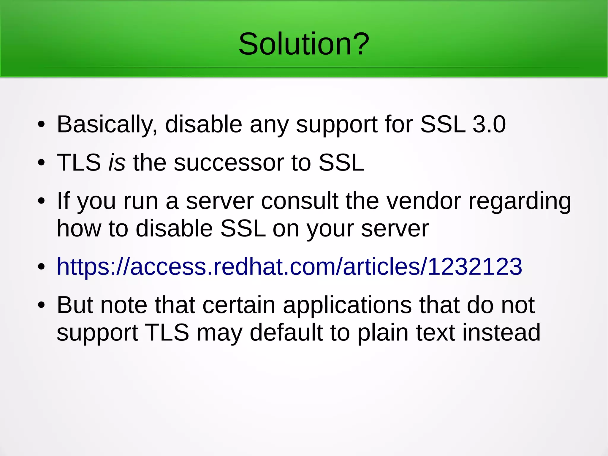 Solution?
● Basically, disable any support for SSL 3.0
● TLS is the successor to SSL
● If you run a server consult the vendor regarding
how to disable SSL on your server
● https://access.redhat.com/articles/1232123
● But note that certain applications that do not
support TLS may default to plain text instead
 