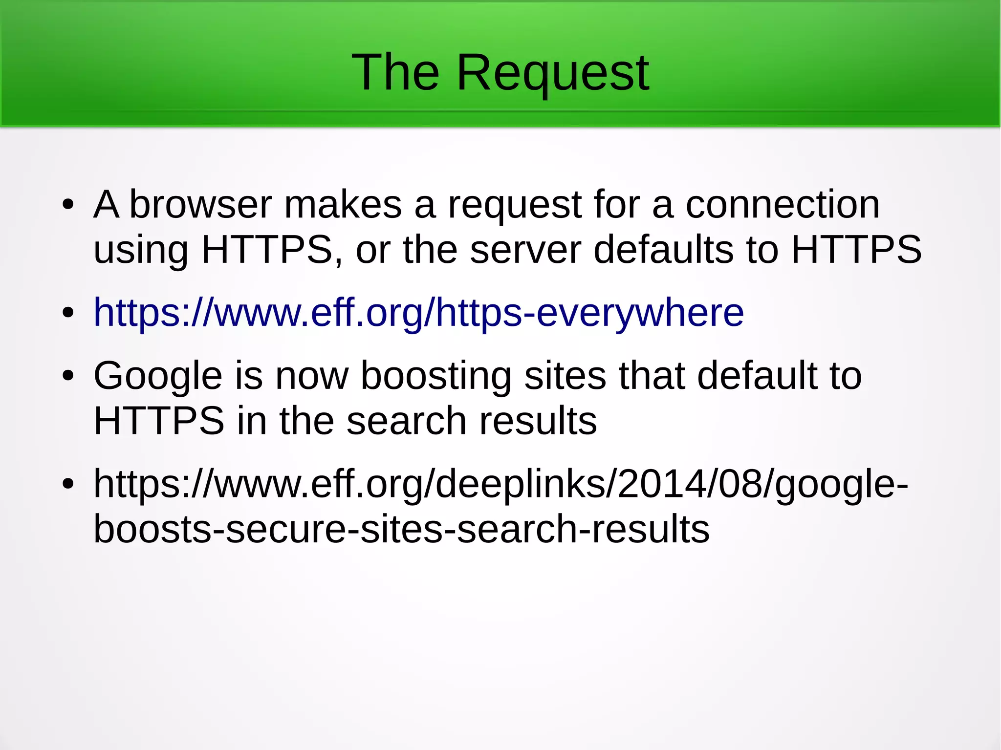 The Request
● A browser makes a request for a connection
using HTTPS, or the server defaults to HTTPS
● https://www.eff.org/https-everywhere
● Google is now boosting sites that default to
HTTPS in the search results
● https://www.eff.org/deeplinks/2014/08/google-
boosts-secure-sites-search-results
 