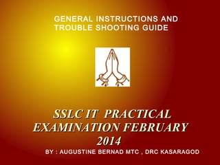GENERAL INSTRUCTIONS AND
TROUBLE SHOOTING GUIDE

SSLC IT PRACTICAL
EXAMINATION FEBRUARY
2014

BY : AUGUSTINE BERNAD MTC , DRC KASARAGOD

 