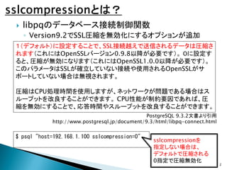 

libpqのデータベース接続制御関数
◦ Version9.2でSSL圧縮を無効化にするオプションが追加

１（デフォルト）に設定することで、SSL接続越えで送信されるデータは圧縮さ
れます（これにはOpenSSLバージョン0.9.8以降...