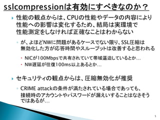 

性能の観点からは、CPUの性能やデータの内容により
性能への影響は変化するため、結局は実環境で
性能測定をしなければ正確なことはわからない
◦ が、よほどNWに問題があるケースでない限り、SSL圧縮は
無効化した方が応答時間やスループット...