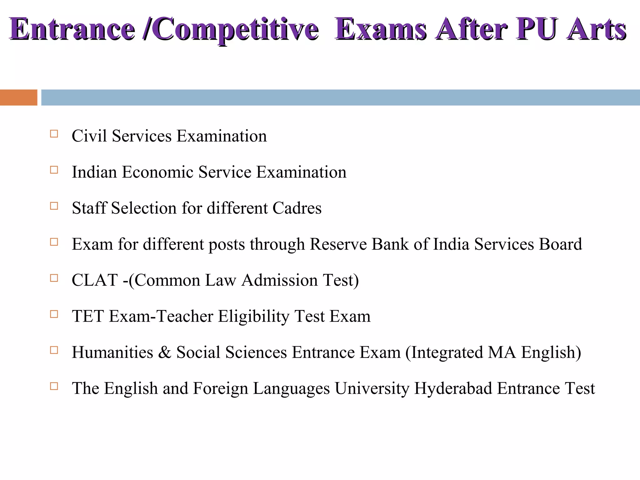 Entrance /Competitive Exams After PU ArtsEntrance /Competitive Exams After PU Arts
 Civil Services Examination
 Indian Economic Service Examination
 Staff Selection for different Cadres
 Exam for different posts through Reserve Bank of India Services Board
 CLAT -(Common Law Admission Test)
 TET Exam-Teacher Eligibility Test Exam
 Humanities & Social Sciences Entrance Exam (Integrated MA English)
 The English and Foreign Languages University Hyderabad Entrance Test
 