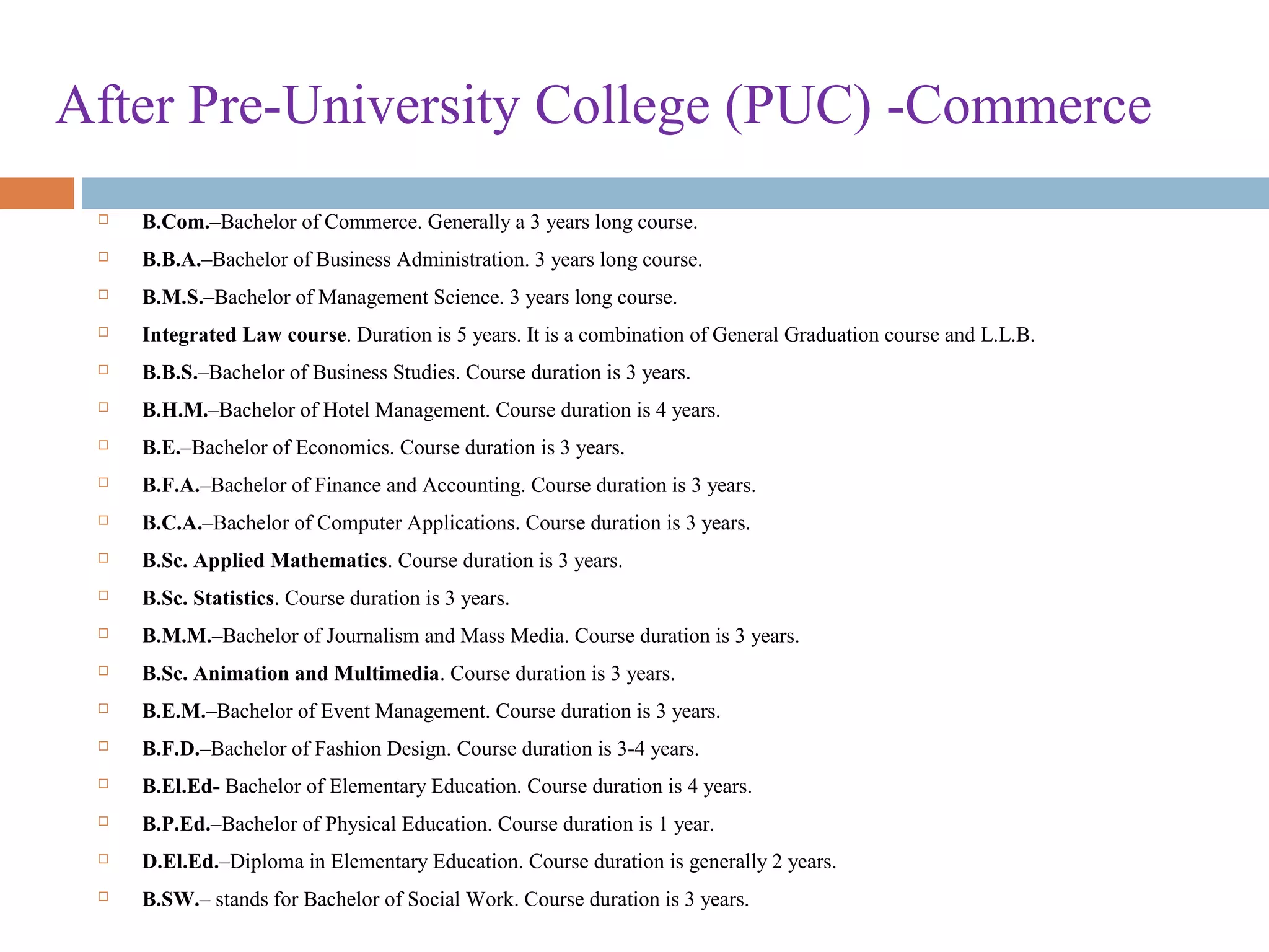 After Pre-University College (PUC) -Commerce
 B.Com.–Bachelor of Commerce. Generally a 3 years long course.
 B.B.A.–Bachelor of Business Administration. 3 years long course.
 B.M.S.–Bachelor of Management Science. 3 years long course.
 Integrated Law course. Duration is 5 years. It is a combination of General Graduation course and L.L.B.
 B.B.S.–Bachelor of Business Studies. Course duration is 3 years.
 B.H.M.–Bachelor of Hotel Management. Course duration is 4 years.
 B.E.–Bachelor of Economics. Course duration is 3 years.
 B.F.A.–Bachelor of Finance and Accounting. Course duration is 3 years.
 B.C.A.–Bachelor of Computer Applications. Course duration is 3 years.
 B.Sc. Applied Mathematics. Course duration is 3 years.
 B.Sc. Statistics. Course duration is 3 years.
 B.M.M.–Bachelor of Journalism and Mass Media. Course duration is 3 years.
 B.Sc. Animation and Multimedia. Course duration is 3 years.
 B.E.M.–Bachelor of Event Management. Course duration is 3 years.
 B.F.D.–Bachelor of Fashion Design. Course duration is 3-4 years.
 B.El.Ed- Bachelor of Elementary Education. Course duration is 4 years.
 B.P.Ed.–Bachelor of Physical Education. Course duration is 1 year.
 D.El.Ed.–Diploma in Elementary Education. Course duration is generally 2 years.
 B.SW.– stands for Bachelor of Social Work. Course duration is 3 years.
 