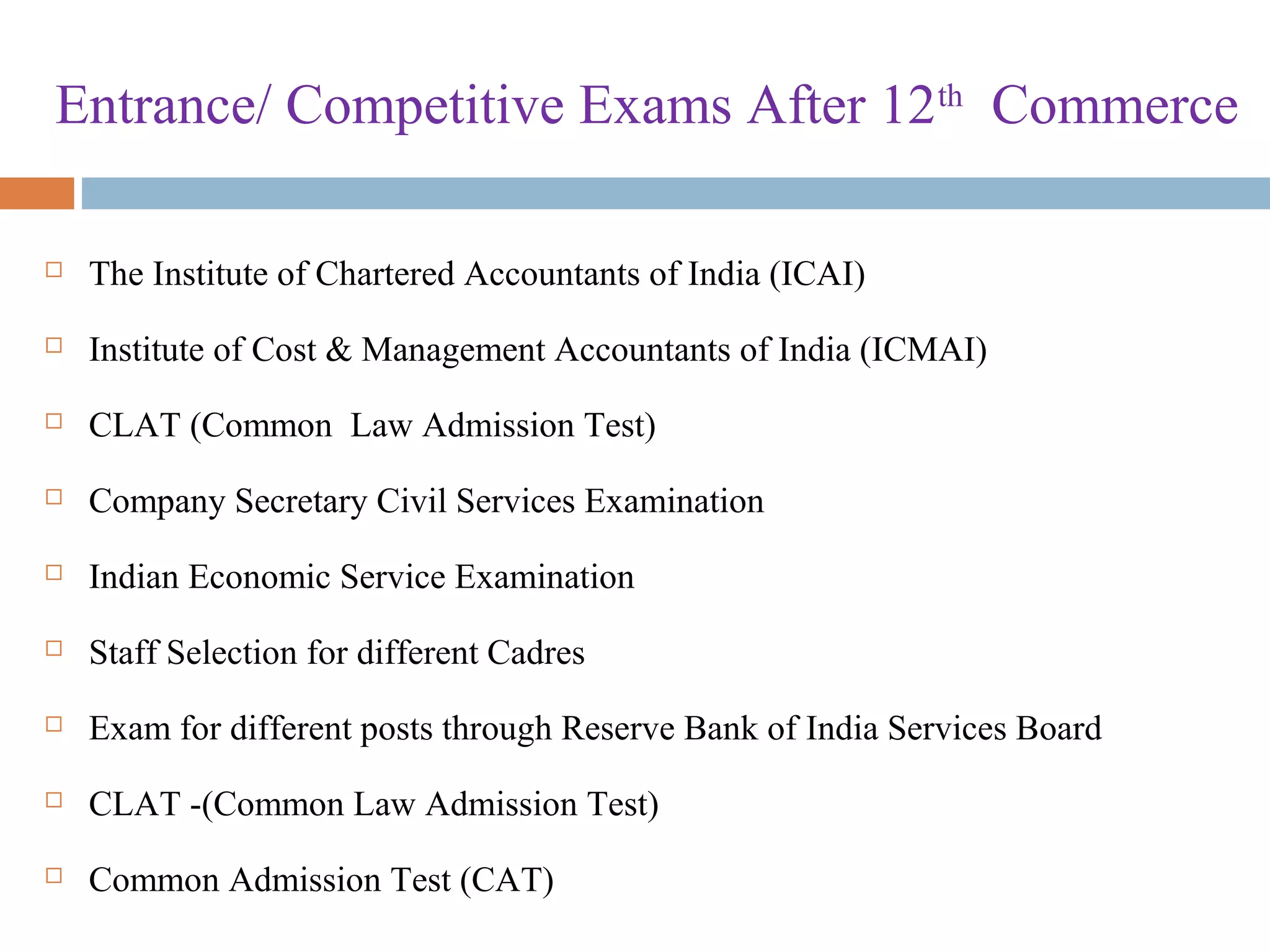 Entrance/ Competitive Exams After 12th
Commerce
 The Institute of Chartered Accountants of India (ICAI)
 Institute of Cost & Management Accountants of India (ICMAI)
 CLAT (Common Law Admission Test)
 Company Secretary Civil Services Examination
 Indian Economic Service Examination
 Staff Selection for different Cadres
 Exam for different posts through Reserve Bank of India Services Board
 CLAT -(Common Law Admission Test)
 Common Admission Test (CAT)
 