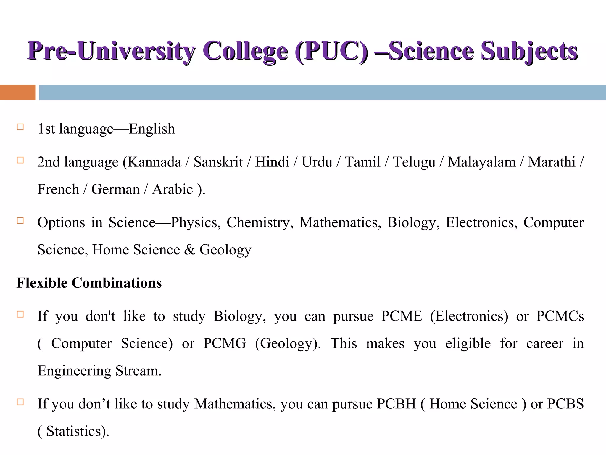Pre-University College (PUC) –Science SubjectsPre-University College (PUC) –Science Subjects
 1st language—English
 2nd language (Kannada / Sanskrit / Hindi / Urdu / Tamil / Telugu / Malayalam / Marathi /
French / German / Arabic ).
 Options in Science—Physics, Chemistry, Mathematics, Biology, Electronics, Computer
Science, Home Science & Geology
Flexible Combinations
 If you don't like to study Biology, you can pursue PCME (Electronics) or PCMCs
( Computer Science) or PCMG (Geology). This makes you eligible for career in
Engineering Stream.
 If you don’t like to study Mathematics, you can pursue PCBH ( Home Science ) or PCBS
( Statistics).
 