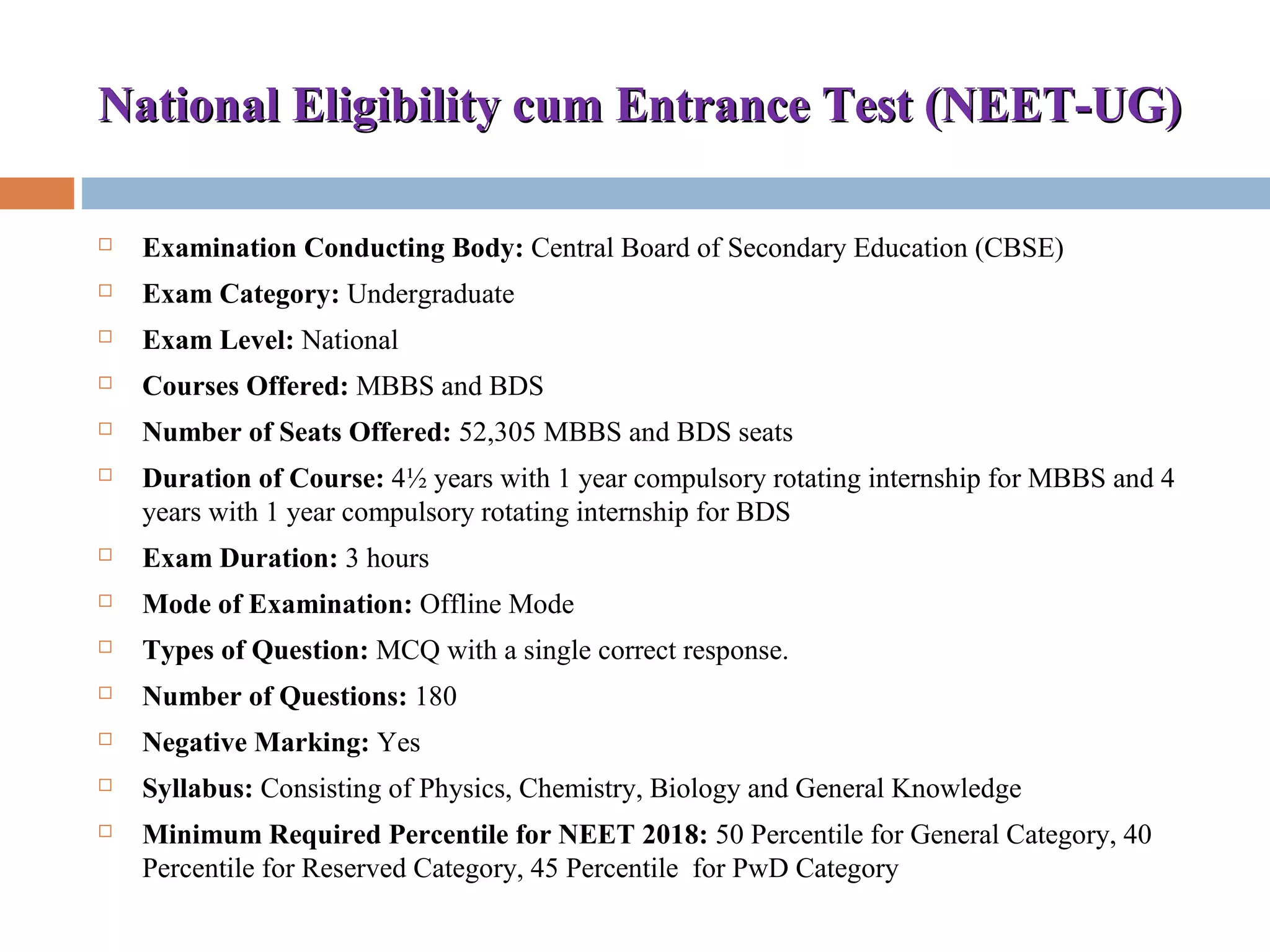 National Eligibility cum Entrance Test (NEET-UG)National Eligibility cum Entrance Test (NEET-UG)
 Examination Conducting Body: Central Board of Secondary Education (CBSE)
 Exam Category: Undergraduate
 Exam Level: National
 Courses Offered: MBBS and BDS
 Number of Seats Offered: 52,305 MBBS and BDS seats
 Duration of Course: 4½ years with 1 year compulsory rotating internship for MBBS and 4 
years with 1 year compulsory rotating internship for BDS
 Exam Duration: 3 hours
 Mode of Examination: Offline Mode
 Types of Question: MCQ with a single correct response.
 Number of Questions: 180
 Negative Marking: Yes
 Syllabus: Consisting of Physics, Chemistry, Biology and General Knowledge
 Minimum Required Percentile for NEET 2018: 50 Percentile for General Category, 40 
Percentile for Reserved Category, 45 Percentile  for PwD Category
 