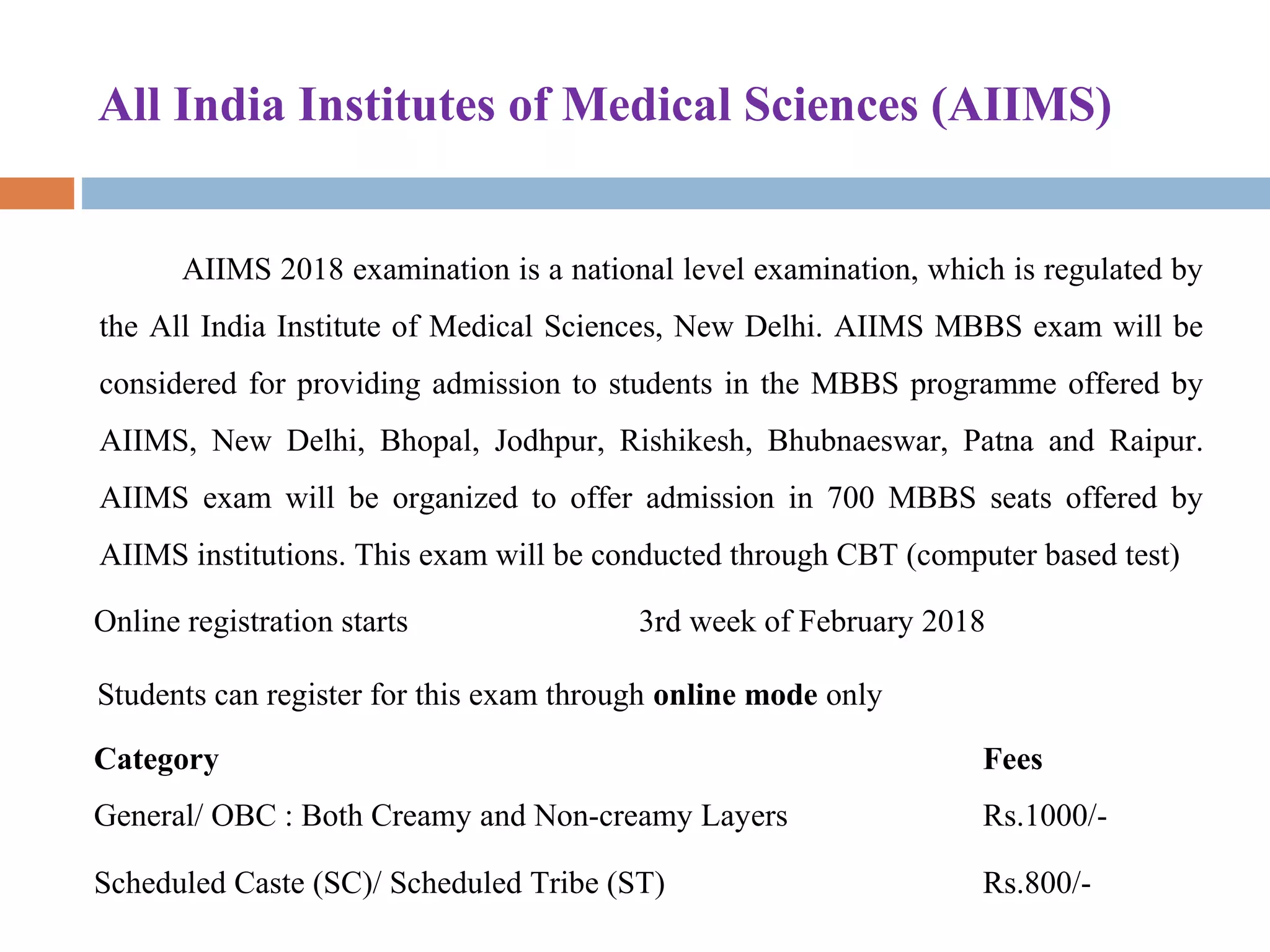 All India Institutes of Medical Sciences (AIIMS)
AIIMS 2018 examination is a national level examination, which is regulated by 
the All India Institute of Medical Sciences, New Delhi. AIIMS MBBS exam will be 
considered for providing admission to students in the MBBS programme offered by 
AIIMS,  New  Delhi,  Bhopal,  Jodhpur,  Rishikesh,  Bhubnaeswar,  Patna  and  Raipur. 
AIIMS  exam  will  be  organized  to  offer  admission  in  700  MBBS  seats  offered  by 
AIIMS institutions. This exam will be conducted through CBT (computer based test) 
Online registration starts 3rd week of February 2018
Students can register for this exam through online mode only
Category Fees
General/ OBC : Both Creamy and Non-creamy Layers Rs.1000/-
Scheduled Caste (SC)/ Scheduled Tribe (ST) Rs.800/-
 