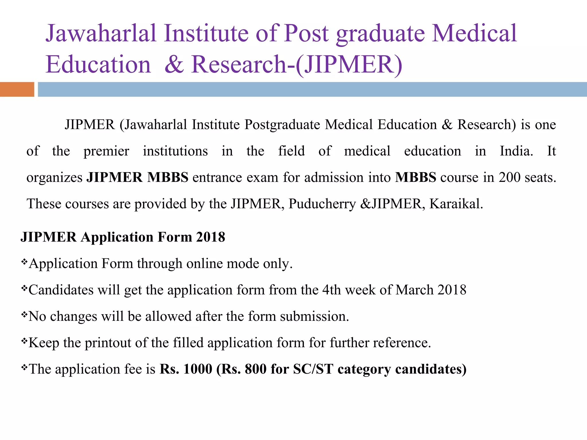 Jawaharlal Institute of Post graduate Medical 
Education  & Research-(JIPMER) 
JIPMER (Jawaharlal Institute Postgraduate Medical Education & Research) is one 
of  the  premier  institutions  in  the  field  of  medical  education  in  India.  It 
organizes JIPMER MBBS entrance exam for admission into MBBS course in 200 seats. 
These courses are provided by the JIPMER, Puducherry &JIPMER, Karaikal.
JIPMER Application Form 2018
Application Form through online mode only.
Candidates will get the application form from the 4th week of March 2018
No changes will be allowed after the form submission.
Keep the printout of the filled application form for further reference.
The application fee is Rs. 1000 (Rs. 800 for SC/ST category candidates)
 