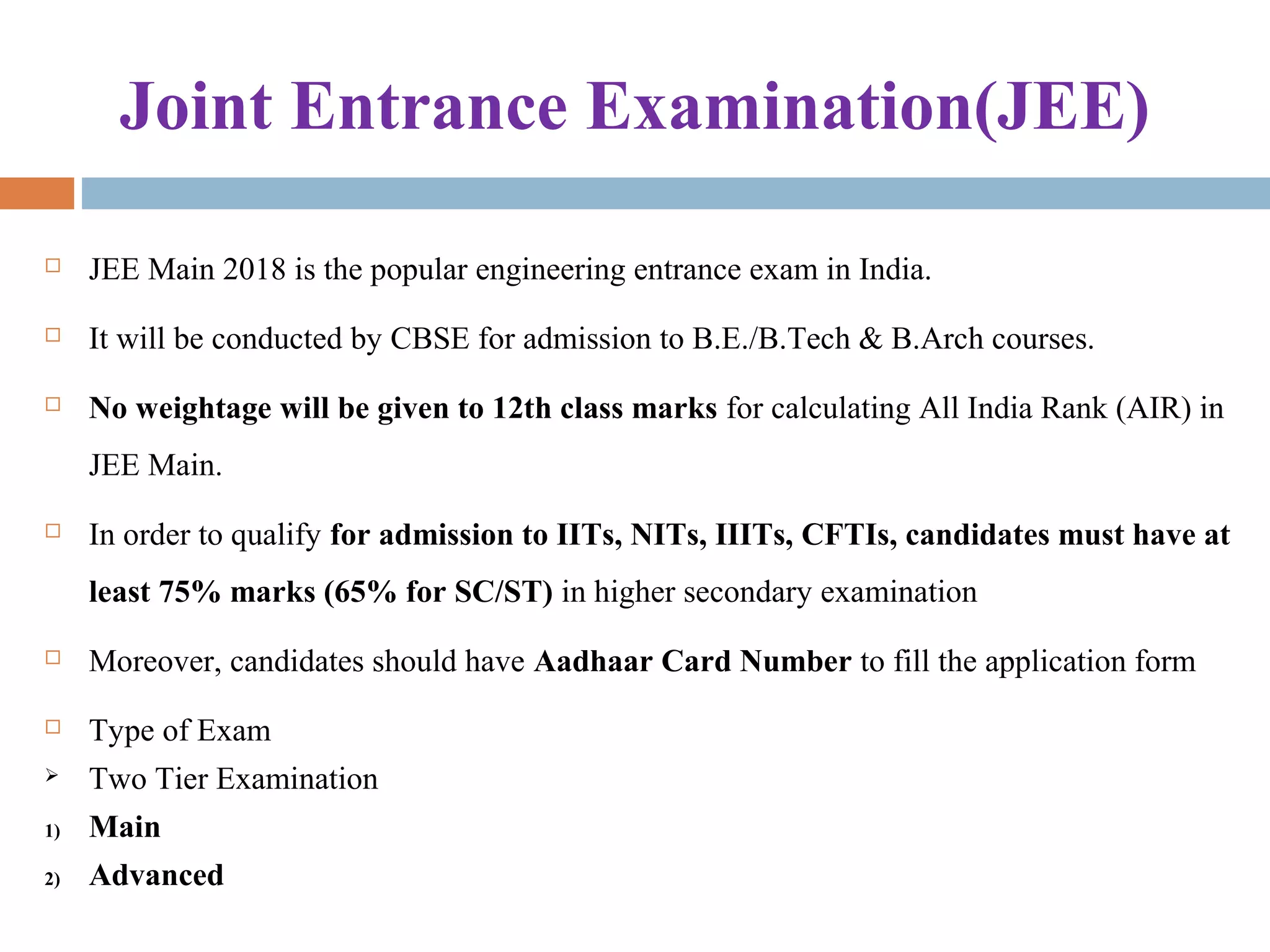 Joint Entrance Examination(JEE)
 JEE Main 2018 is the popular engineering entrance exam in India. 
 It will be conducted by CBSE for admission to B.E./B.Tech & B.Arch courses.
 No weightage will be given to 12th class marks for calculating All India Rank (AIR) in 
JEE Main.
 In order to qualify for admission to IITs, NITs, IIITs, CFTIs, candidates must have at
least 75% marks (65% for SC/ST) in higher secondary examination
 Moreover, candidates should have Aadhaar Card Number to fill the application form
 Type of Exam
 Two Tier Examination
1) Main
2) Advanced
 