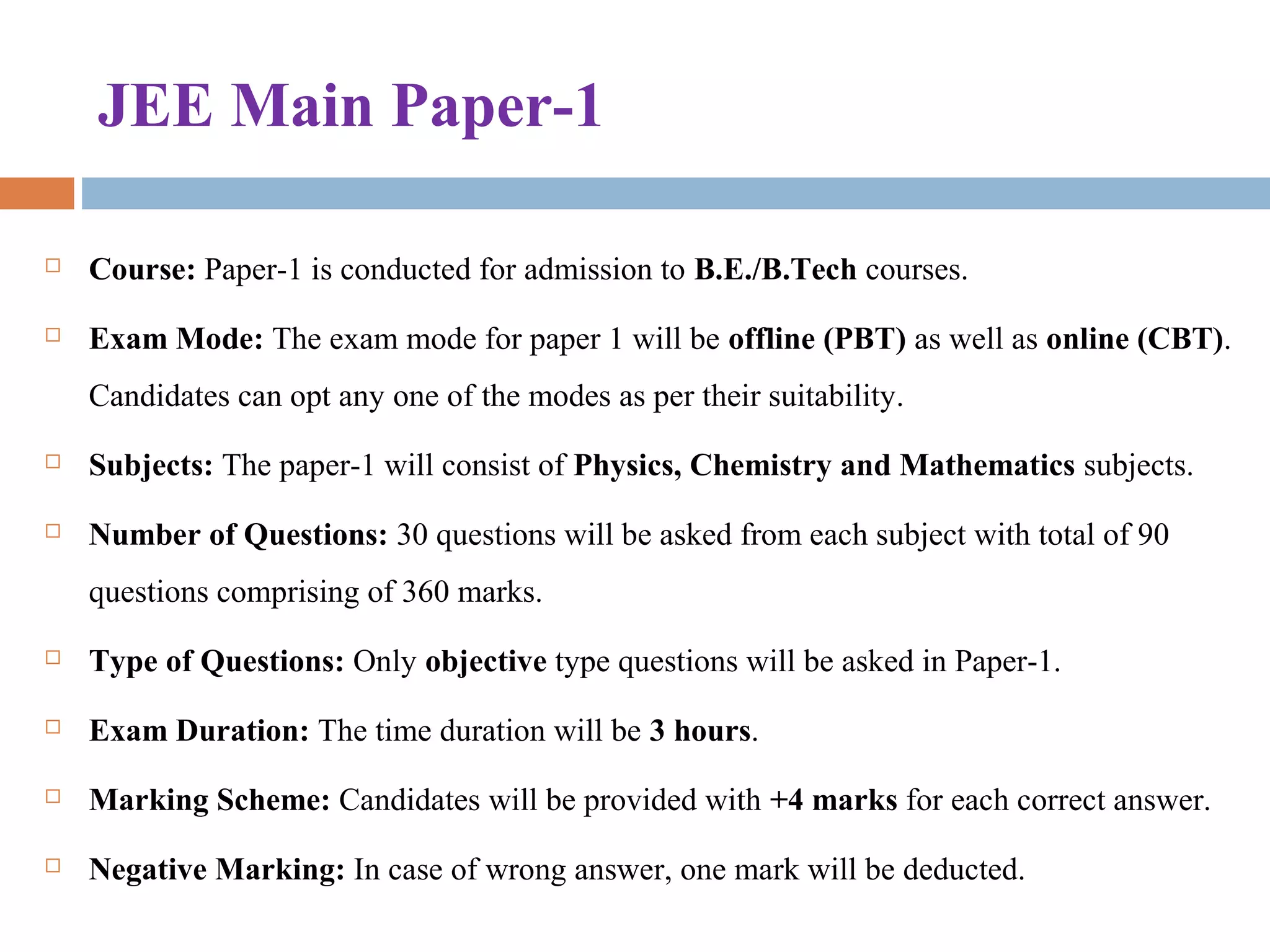 JEE Main Paper-1
 Course: Paper-1 is conducted for admission to B.E./B.Tech courses.
 Exam Mode: The exam mode for paper 1 will be offline (PBT) as well as online (CBT). 
Candidates can opt any one of the modes as per their suitability.
 Subjects: The paper-1 will consist of Physics, Chemistry and Mathematics subjects.
 Number of Questions: 30 questions will be asked from each subject with total of 90 
questions comprising of 360 marks.
 Type of Questions: Only objective type questions will be asked in Paper-1.
 Exam Duration: The time duration will be 3 hours.
 Marking Scheme: Candidates will be provided with +4 marks for each correct answer.
 Negative Marking: In case of wrong answer, one mark will be deducted.
 
