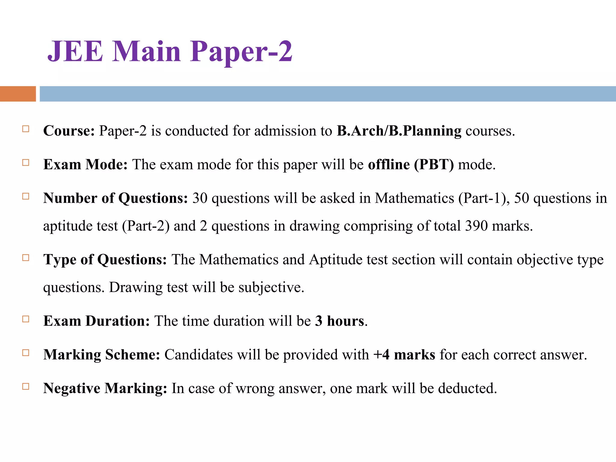 JEE Main Paper-2
 Course: Paper-2 is conducted for admission to B.Arch/B.Planning courses.
 Exam Mode: The exam mode for this paper will be offline (PBT) mode.
 Number of Questions: 30 questions will be asked in Mathematics (Part-1), 50 questions in 
aptitude test (Part-2) and 2 questions in drawing comprising of total 390 marks.
 Type of Questions: The Mathematics and Aptitude test section will contain objective type 
questions. Drawing test will be subjective.
 Exam Duration: The time duration will be 3 hours.
 Marking Scheme: Candidates will be provided with +4 marks for each correct answer.
 Negative Marking: In case of wrong answer, one mark will be deducted.
 