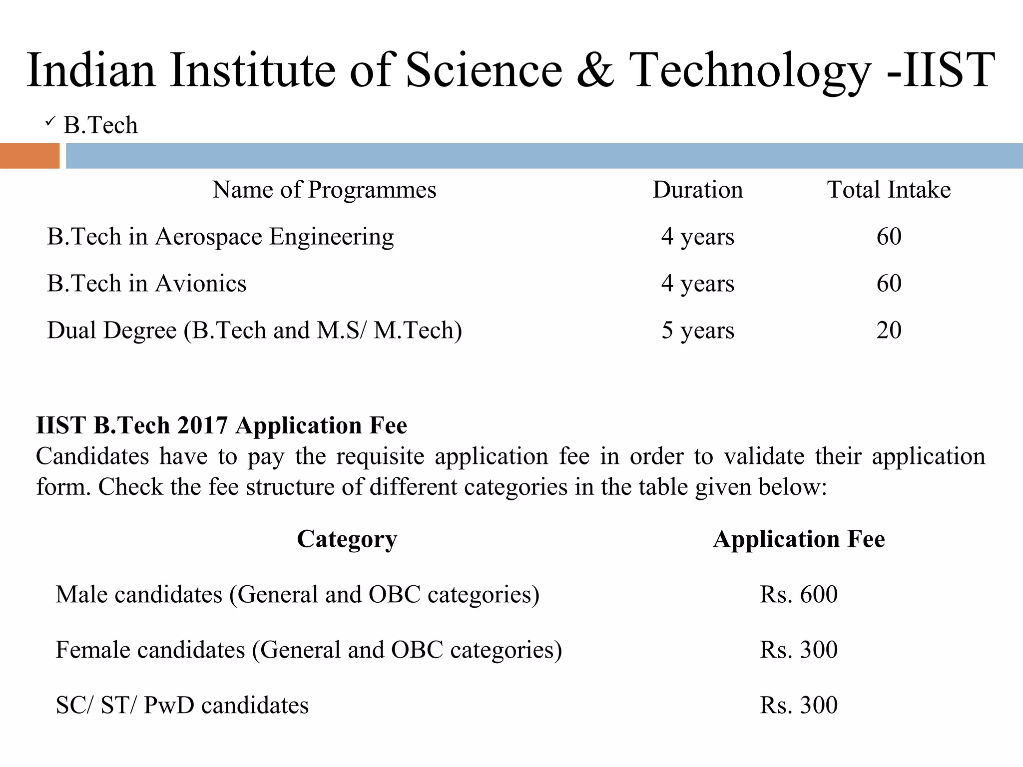 Indian Institute of Science & Technology -IIST
 B.Tech 
Name of Programmes Duration Total Intake
B.Tech in Aerospace Engineering 4 years 60
B.Tech in Avionics 4 years 60
Dual Degree (B.Tech and M.S/ M.Tech) 5 years 20
Category Application Fee
Male candidates (General and OBC categories) Rs. 600
Female candidates (General and OBC categories) Rs. 300
SC/ ST/ PwD candidates Rs. 300
IIST B.Tech 2017 Application Fee
Candidates have to pay the requisite application fee in order to validate their application 
form. Check the fee structure of different categories in the table given below:
 
