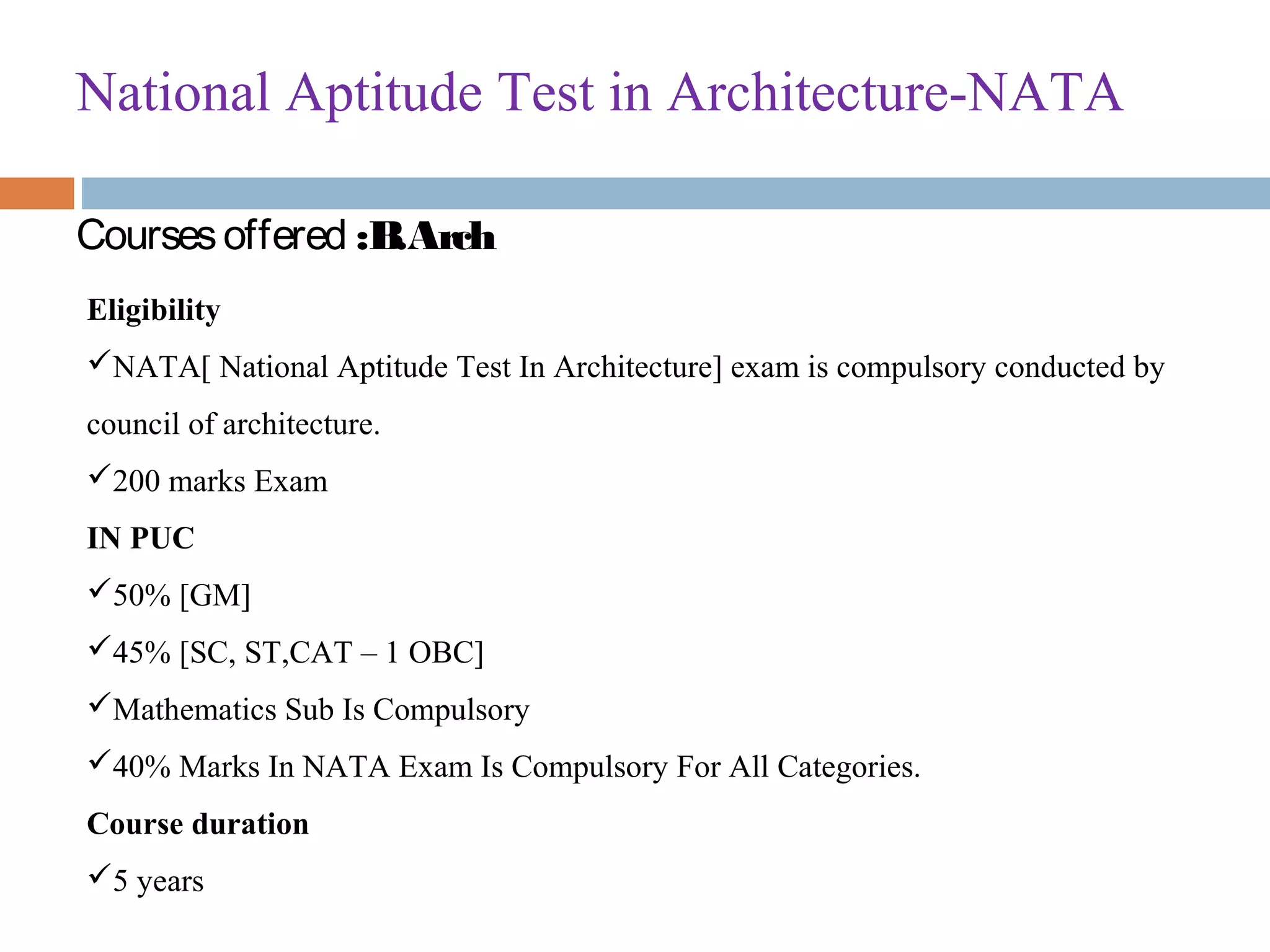 National Aptitude Test in Architecture-NATA
Coursesoffered :B.Arch
Eligibility
NATA[ National Aptitude Test In Architecture] exam is compulsory conducted by 
council of architecture.
200 marks Exam
IN PUC
50% [GM]
45% [SC, ST,CAT – 1 OBC]
Mathematics Sub Is Compulsory
40% Marks In NATA Exam Is Compulsory For All Categories.
Course duration
5 years
 