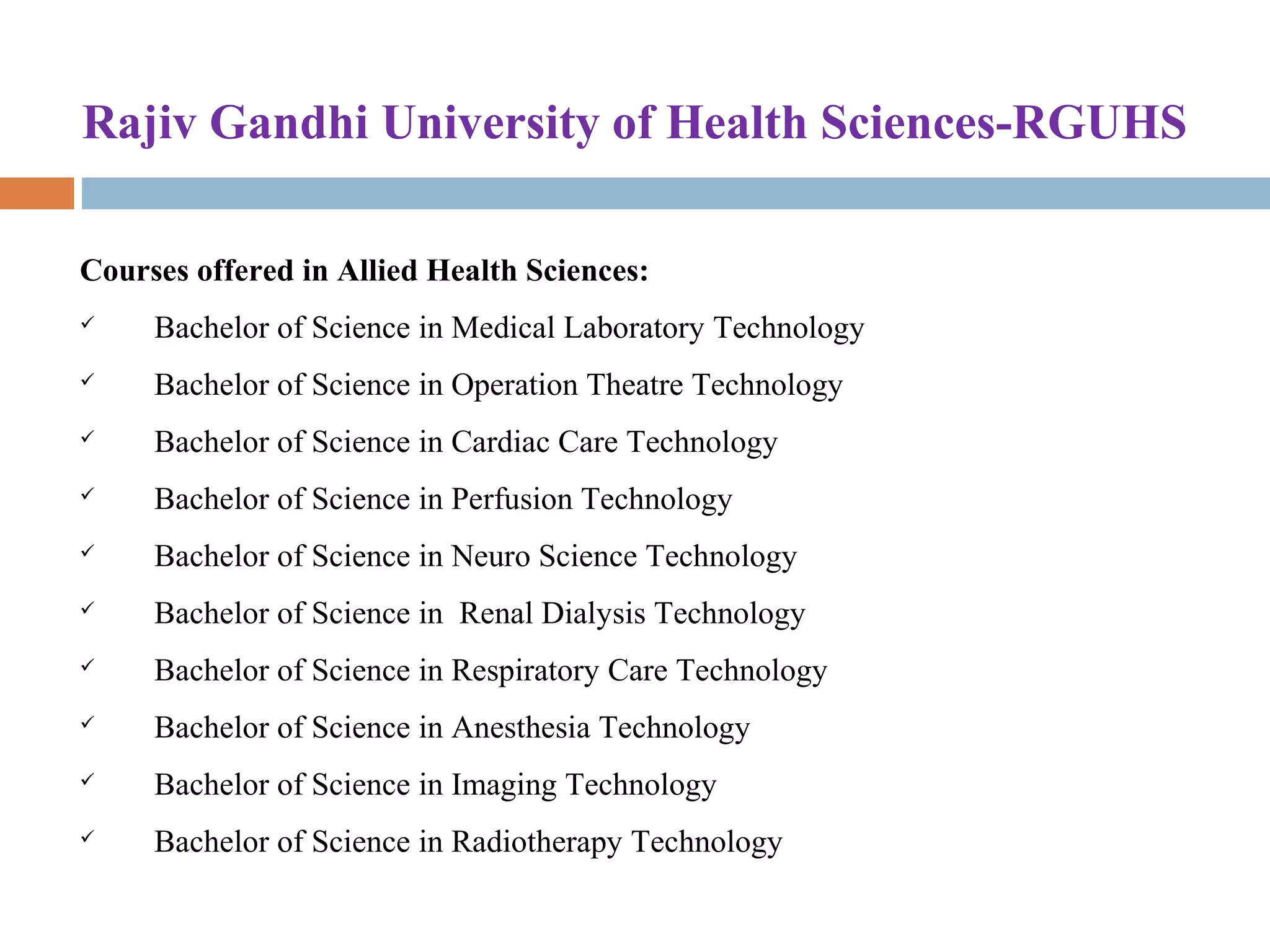 Rajiv Gandhi University of Health Sciences-RGUHS
Courses offered in Allied Health Sciences:
 Bachelor of Science in Medical Laboratory Technology 
 Bachelor of Science in Operation Theatre Technology 
 Bachelor of Science in Cardiac Care Technology 
 Bachelor of Science in Perfusion Technology 
 Bachelor of Science in Neuro Science Technology 
 Bachelor of Science in  Renal Dialysis Technology 
 Bachelor of Science in Respiratory Care Technology 
 Bachelor of Science in Anesthesia Technology 
 Bachelor of Science in Imaging Technology 
 Bachelor of Science in Radiotherapy Technology 
 