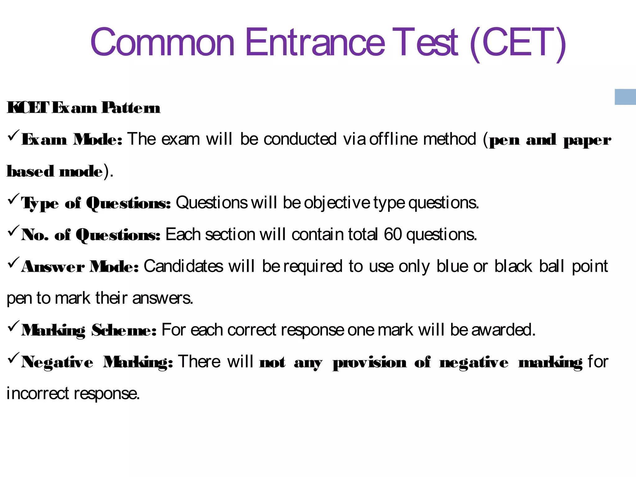 Common EntranceTest (CET)
KCETExam Pattern
Exam Mode: The exam will be conducted via offline method (pen and paper
based mode).
Type of Questions: Questionswill beobjectivetypequestions.
No. of Questions: Each section will contain total 60 questions.
Answer Mode: Candidates will be required to use only blue or black ball point
pen to mark their answers.
Marking Scheme: For each correct responseonemark will beawarded.
Negative Marking: There will not any provision of negative marking for
incorrect response.
 