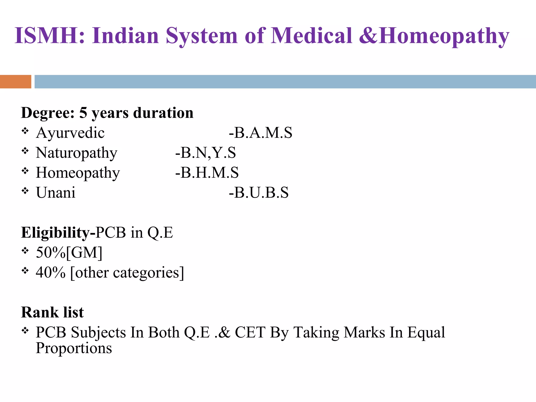 ISMH: Indian System of Medical &Homeopathy
Degree: 5 years duration
 Ayurvedic -B.A.M.S
 Naturopathy -B.N,Y.S
 Homeopathy -B.H.M.S
 Unani -B.U.B.S
Eligibility-PCB in Q.E
 50%[GM]
 40% [other categories]
Rank list
 PCB Subjects In Both Q.E .& CET By Taking Marks In Equal
Proportions
 