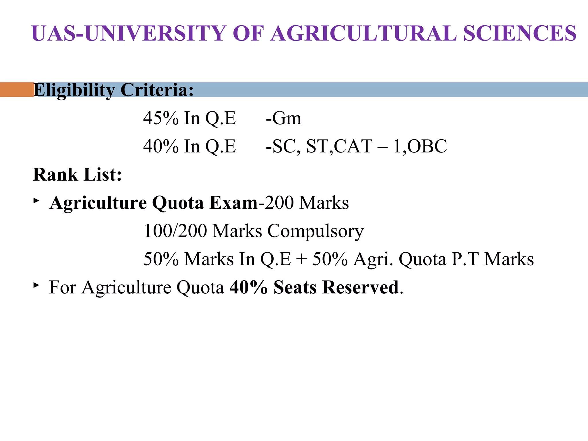 Eligibility Criteria:
45% In Q.E -Gm
40% In Q.E -SC, ST,CAT – 1,OBC
Rank List:
 Agriculture Quota Exam-200 Marks
100/200 Marks Compulsory
50% Marks In Q.E + 50% Agri. Quota P.T Marks
 For Agriculture Quota 40% Seats Reserved.
UAS-UNIVERSITY OF AGRICULTURAL SCIENCES
 