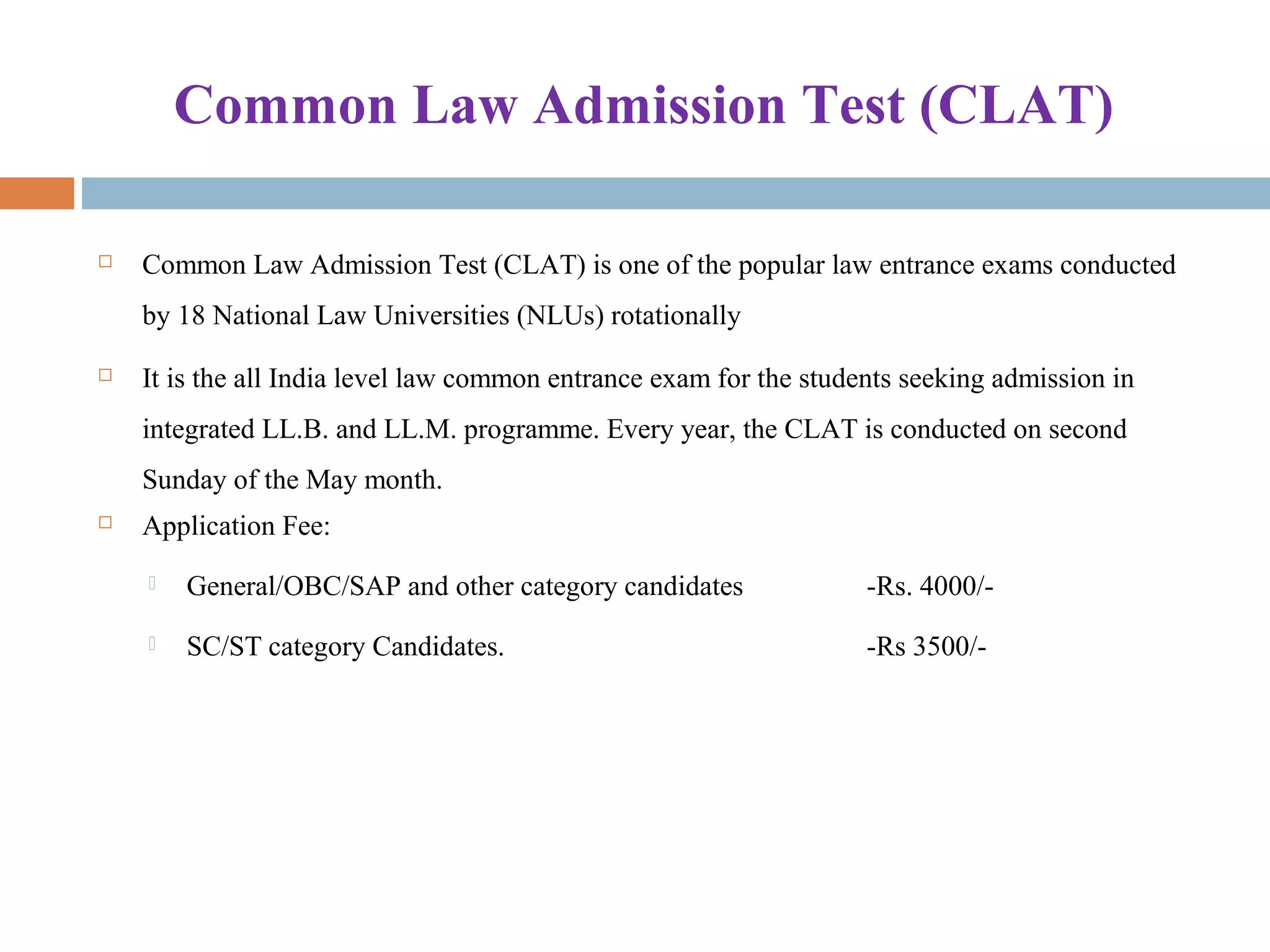 Common Law Admission Test (CLAT)
 Common Law Admission Test (CLAT) is one of the popular law entrance exams conducted
by 18 National Law Universities (NLUs) rotationally
 It is the all India level law common entrance exam for the students seeking admission in
integrated LL.B. and LL.M. programme. Every year, the CLAT is conducted on second
Sunday of the May month.
 Application Fee:
 General/OBC/SAP and other category candidates -Rs. 4000/-
 SC/ST category Candidates. -Rs 3500/-
 