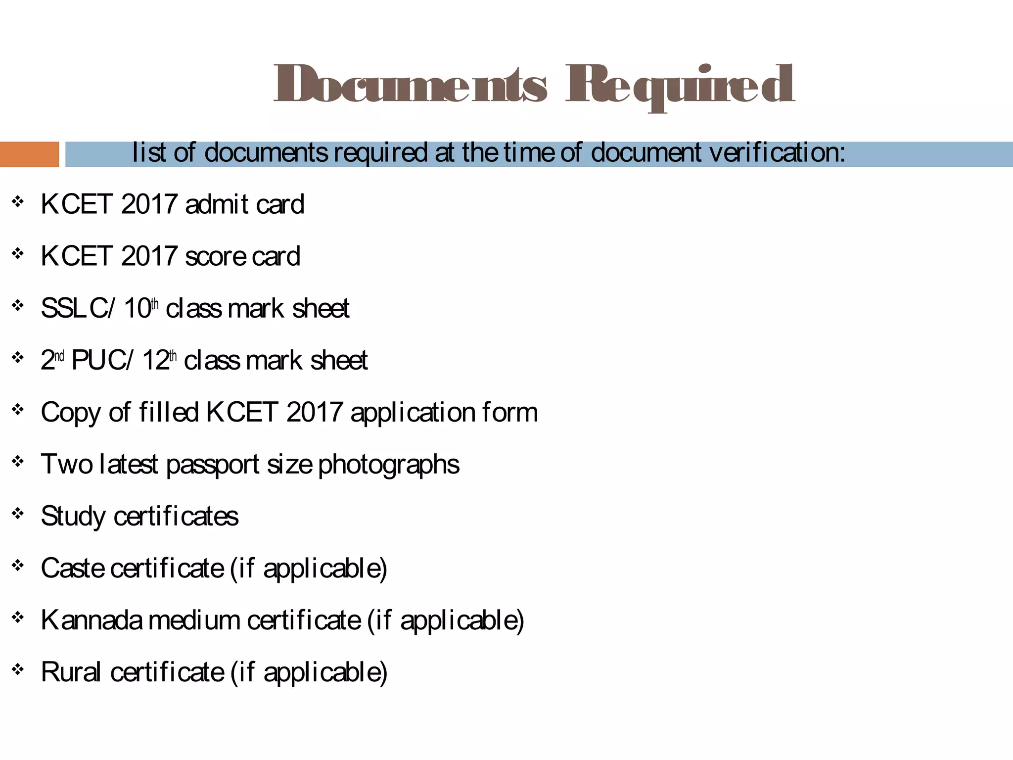 Documents Required
list of documentsrequired at thetimeof document verification:
 KCET 2017 admit card
 KCET 2017 scorecard
 SSLC/ 10th
 classmark sheet
 2nd
 PUC/ 12th
 classmark sheet
 Copy of filled KCET 2017 application form
 Two latest passport sizephotographs
 Study certificates
 Castecertificate(if applicable)
 Kannadamedium certificate(if applicable)
 Rural certificate(if applicable)
 