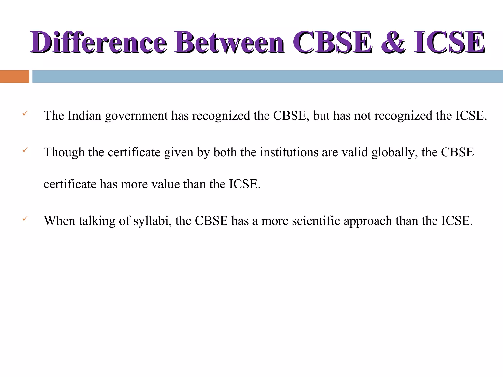 Difference Between CBSE & ICSEDifference Between CBSE & ICSE
 The Indian government has recognized the CBSE, but has not recognized the ICSE.
 Though the certificate given by both the institutions are valid globally, the CBSE
certificate has more value than the ICSE.
 When talking of syllabi, the CBSE has a more scientific approach than the ICSE.
 
