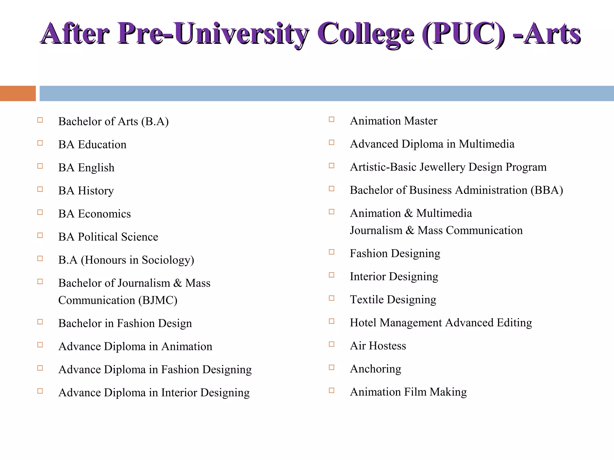 After Pre-University College (PUC) -ArtsAfter Pre-University College (PUC) -Arts
 Bachelor of Arts (B.A)
 BA Education
 BA English
 BA History
 BA Economics
 BA Political Science
 B.A (Honours in Sociology)
 Bachelor of Journalism & Mass
Communication (BJMC)
 Bachelor in Fashion Design
 Advance Diploma in Animation
 Advance Diploma in Fashion Designing
 Advance Diploma in Interior Designing
 Animation Master
 Advanced Diploma in Multimedia
 Artistic-Basic Jewellery Design Program
 Bachelor of Business Administration (BBA)
 Animation & Multimedia
Journalism & Mass Communication
 Fashion Designing
 Interior Designing
 Textile Designing
 Hotel Management Advanced Editing
 Air Hostess
 Anchoring
 Animation Film Making
 