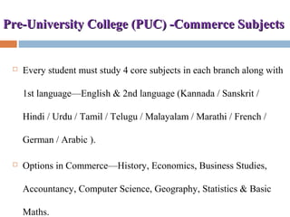 Pre-University College (PUC) -Commerce SubjectsPre-University College (PUC) -Commerce Subjects
 Every student must study 4 core subjects in each branch along with
1st language—English & 2nd language (Kannada / Sanskrit /
Hindi / Urdu / Tamil / Telugu / Malayalam / Marathi / French /
German / Arabic ).
 Options in Commerce—History, Economics, Business Studies,
Accountancy, Computer Science, Geography, Statistics & Basic
Maths.
 