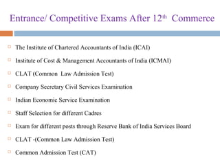 Entrance/ Competitive Exams After 12th
Commerce
 The Institute of Chartered Accountants of India (ICAI)
 Institute of Cost & Management Accountants of India (ICMAI)
 CLAT (Common Law Admission Test)
 Company Secretary Civil Services Examination
 Indian Economic Service Examination
 Staff Selection for different Cadres
 Exam for different posts through Reserve Bank of India Services Board
 CLAT -(Common Law Admission Test)
 Common Admission Test (CAT)
 