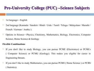 Pre-University College (PUC) –Science SubjectsPre-University College (PUC) –Science Subjects
 1st language—English
 2nd language (Kannada / Sanskrit / Hindi / Urdu / Tamil / Telugu / Malayalam / Marathi /
French / German / Arabic ).
 Options in Science—Physics, Chemistry, Mathematics, Biology, Electronics, Computer
Science, Home Science & Geology
Flexible Combinations
 If you don't like to study Biology, you can pursue PCME (Electronics) or PCMCs
( Computer Science) or PCMG (Geology). This makes you eligible for career in
Engineering Stream.
 If you don’t like to study Mathematics, you can pursue PCBH ( Home Science ) or PCBS
( Statistics).
 