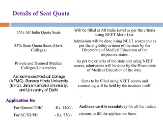 Details of Seat Quota
15% All India Quota Seats
Will be filled at All India Level as per the criteria 
using NEET Merit List.
85% State Quota Seats (Govt. 
Colleges)
Admission will be done using NEET scores and as 
per the eligibility criteria of the state by the 
Directorate of Medical Education of the 
respective states.
Private and Deemed Medical 
Colleges/Universities
As per the criteria of the state and using NEET 
scores, admissions will be done by the Directorate 
of Medical Education of the state.
Armed ForcesMedical College
(AFMC), BanarasHindu University
(BHU), JamiaHamdard University,
and University of Delhi
Seats to be filled using NEET scores and 
counseling will be held by the institute itself.
Application feeApplication fee
For General/OBC -Rs. 1400/-
For SC/ST/PH - Rs. 750/-
.
Aadhaar card is mandatory for all the Indian 
citizens to fill the application form.
 