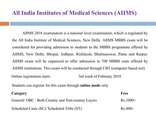 All India Institutes of Medical Sciences (AIIMS)
AIIMS 2018 examination is a national level examination, which is regulated by 
the All India Institute of Medical Sciences, New Delhi. AIIMS MBBS exam will be 
considered for providing admission to students in the MBBS programme offered by 
AIIMS,  New  Delhi,  Bhopal,  Jodhpur,  Rishikesh,  Bhubnaeswar,  Patna  and  Raipur. 
AIIMS  exam  will  be  organized  to  offer  admission  in  700  MBBS  seats  offered  by 
AIIMS institutions. This exam will be conducted through CBT (computer based test) 
Online registration starts 3rd week of February 2018
Students can register for this exam through online mode only
Category Fees
General/ OBC : Both Creamy and Non-creamy Layers Rs.1000/-
Scheduled Caste (SC)/ Scheduled Tribe (ST) Rs.800/-
 